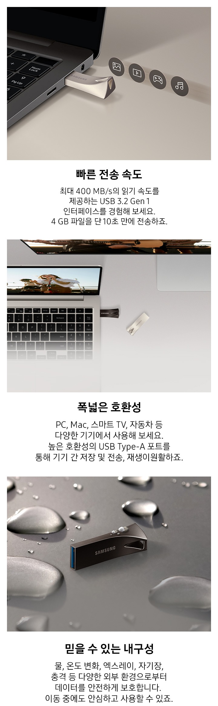 이미지 왼쪽 부분에는 어두운 회색 배경에 제품을 노트북에 연결되어 있는 모습과 그 위로 사진, 영상, 게임, 음악 아이콘이 나열되어 있는 이미지와 이미지 하단에는 빠른 전송 속도와 최대 400 MB/s의 읽기 속도를 제공하는 USB 3.2 Gen 1 인터페이스를 경험해 보세요. 4 GB 파일을 약 10초 만에 전송하죠. 텍스트가 쓰여 있습니다. 이미지 중간 부분에는 제품이 연결된 노트북을 열어 놓은 모습과 모니터가 뒤에 있는 모습을 위에서 내려본 이미지와 이미지 하단에 폭넓은 호환성과 PC, Mac, 스마트 TV, 자동차 등 다양한 기기에서 사용해 보세요. 높은 호환성의 USB Type-A 포트를 통해 기기 간 저장 및 전송, 재생이 원활하죠. 텍스트가 쓰여 있습니다. 이미지 오른쪽 부분에는 제품 가로로 세워져 있는 정면 이미지와 주변과 제품 위에 크고 작은 물방울이 보이고 있는 이미지와 이미지 하단에 믿을 수 있는 물, 온도 변화, 엑스레이, 자기장, 충격 등 다양한 외부 환경으로부터 데이터를 안전하게 보호합니다. 이동 중에도 안심하고 사용할 수 있죠. 텍스트가 쓰여 있습니다.
