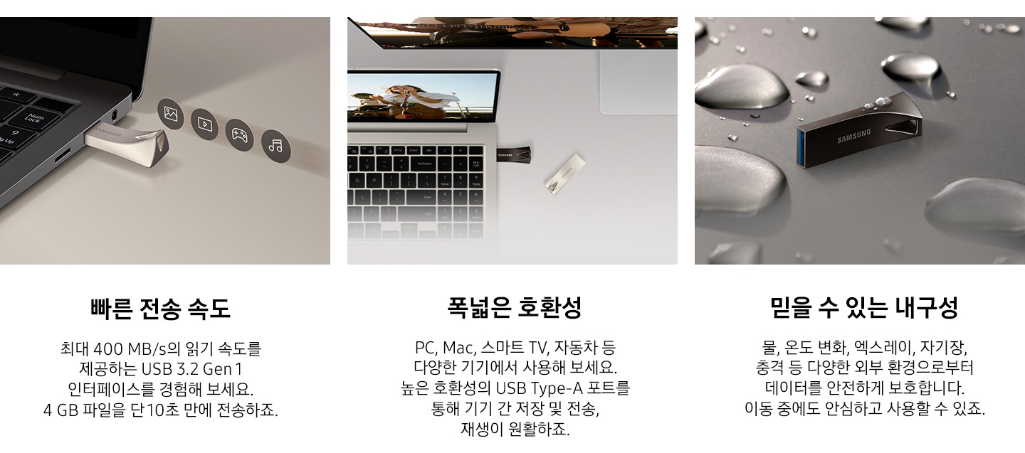 이미지 왼쪽 부분에는 어두운 회색 배경에 제품을 노트북에 연결되어 있는 모습과 그 위로 사진, 영상, 게임, 음악 아이콘이 나열되어 있는 이미지와 이미지 하단에는 빠른 전송 속도와 최대 400 MB/s의 읽기 속도를 제공하는 USB 3.2 Gen 1 인터페이스를 경험해 보세요. 4 GB 파일을 약 10초 만에 전송하죠. 텍스트가 쓰여 있습니다. 이미지 중간 부분에는 제품이 연결된 노트북을 열어 놓은 모습과 모니터가 뒤에 있는 모습을 위에서 내려본 이미지와 이미지 하단에 폭넓은 호환성과 PC, Mac, 스마트 TV, 자동차 등 다양한 기기에서 사용해 보세요. 높은 호환성의 USB Type-A 포트를 통해 기기 간 저장 및 전송, 재생이 원활하죠. 텍스트가 쓰여 있습니다. 이미지 오른쪽 부분에는 제품 가로로 세워져 있는 정면 이미지와 주변과 제품 위에 크고 작은 물방울이 보이고 있는 이미지와 이미지 하단에 믿을 수 있는 물, 온도 변화, 엑스레이, 자기장, 충격 등 다양한 외부 환경으로부터 데이터를 안전하게 보호합니다. 이동 중에도 안심하고 사용할 수 있죠. 텍스트가 쓰여 있습니다.