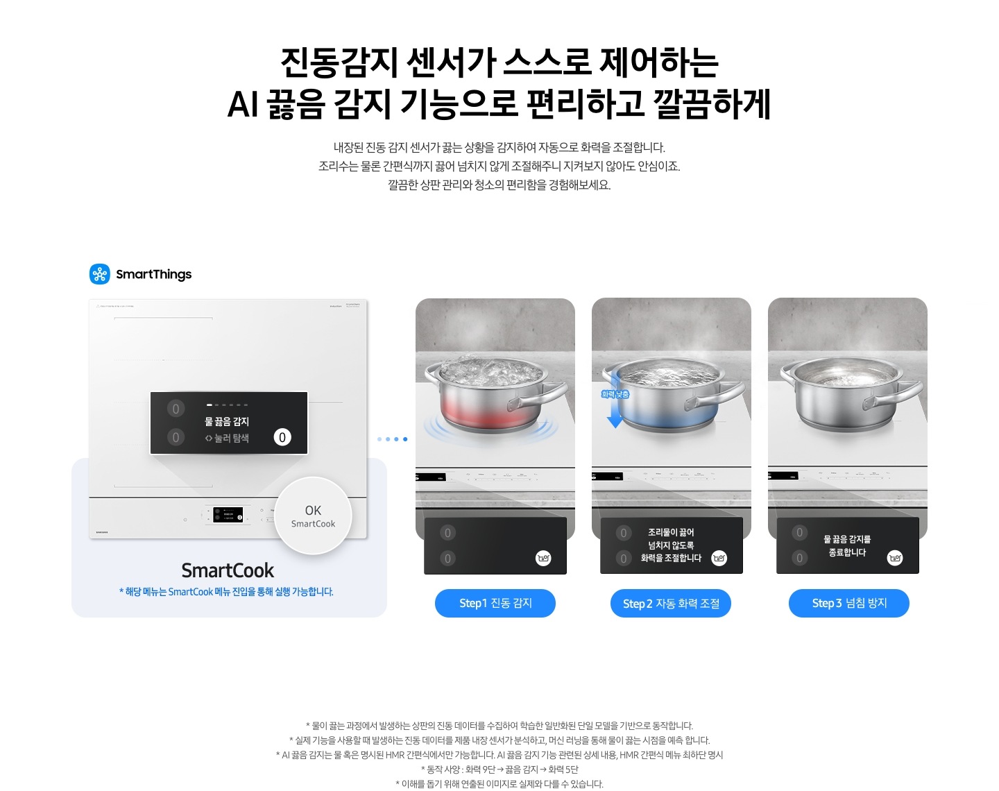 왼쪽에는 2024 BESPOKE cooktop  제품 정면이 보입니다. 전기레인지 오른쪽 하단에 원형으로 OK SmartCook 부분이 확대되어 보입니다. 하단으로 연결된 연한 갈색 박스 안에는 SmartCook이라는 기능 명과 함께 *해당 기능은 SmarCook 메뉴 진입을 통해 실행 가능합니다.라는 문구가 적혀 있습니다. 오른쪽으로는 3가지 단계에 따라 스테인리스 냄비 안의 물이 끓는 과정을 자동으로 감지하여 물 끓임 방지가 되는 모습이 보입니다. step1 진동 감지. 전기레인지 위 냄비 하단이 붉은색으로 가열되고 있고 냄비 안의 물이 끓는 모습이 보입니다. 끓는 물로 인해 냄지가 진동하는 모습이 표현되어 있습니다. 하단 LCD 조작부에는 물 끓음 감지 눌러 탐색이라는 문구와 오른쪽 하단 하얀색 원 안에 물이 끓는 모습을 표현한 냄비 아이콘이 있습니다. step2 자동 화력 조절. 전기레인지 위 냄비의 하단이 파란색으로 식어가는 모습이 보이며, 냄비 왼쪽으로 파란색 화살표가 위에서 아래 방향으로 표현되어 있습니다. 화살표 위에는 화력 낮춤이라는 문구가 적혀 있고 냄비 안의 물은 step1의 냄비보다 덜 끓고 있습니다. 하단 LCD 조작부에는 조리물이 끓어넘치지 않도록 화력을 조절합니다.라는 문구와 오른쪽 하단 하얀색 원 안에 물이 끓는 모습을 표현한 냄비 아이콘이 있습니다. step3 넘침 방지. 전기레인지 위의 냄비가 완전히 진정되어 아주 약하게 가열되고 있는 모습이 보입니다. 하단 LCD 조작부에는 아무런 문구도 떠 있지 않고 오른쪽 하단 하얀색 원 안에는 물이 끓는 모습을 표현한 냄비 아이콘이 있습니다.