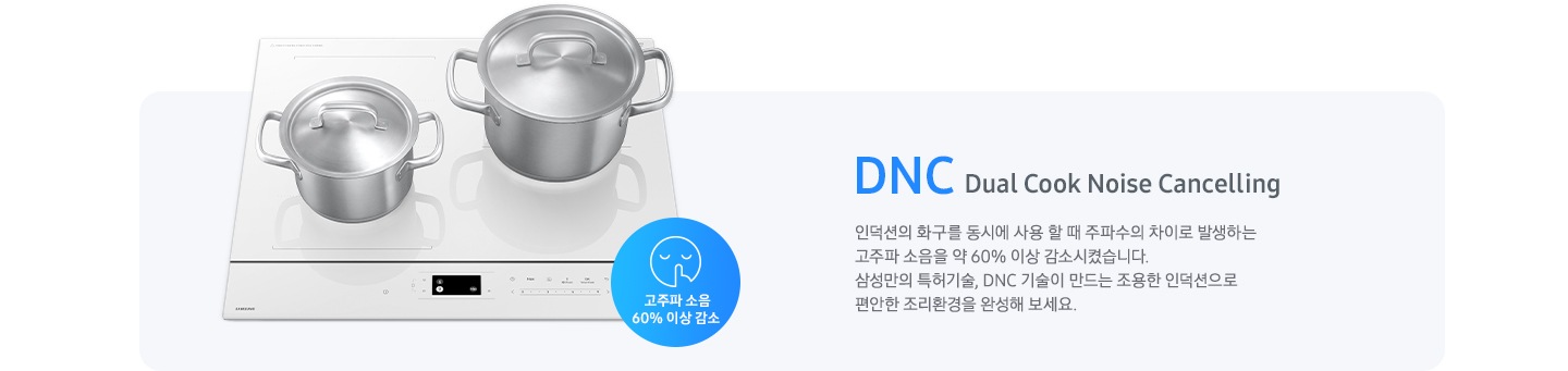 연한 갈색의 바 형태의 사각 박스 왼쪽에는 전기 레인지가 보이고 그 위에는 사이즈가 조금 다른 스테인리스 냄비가 2개 올려져 있습니다. 전기레인지 왼쪽 하단에는 입을 가리고 있는 사람 얼굴의 아이콘이 있고 고주파 소음 감소 60% 이상 감소라는 문구가 갈색 원 안에 표현되어 있습니다. 사각 박스 왼쪽에는 DNC Dual Cook Noise Cancelling 인덕션의 화구를 동시에 사용할 때 주파수의 차이로 발생하는 고주파 소음을 약 60% 이상 감소시켰습니다. 삼성만의 특허기술, DNC 기술이 만드는 조용한 인덕션으로 편안한 조리환경을 완성해 보세요.라는 설명이 적혀 있습니다.