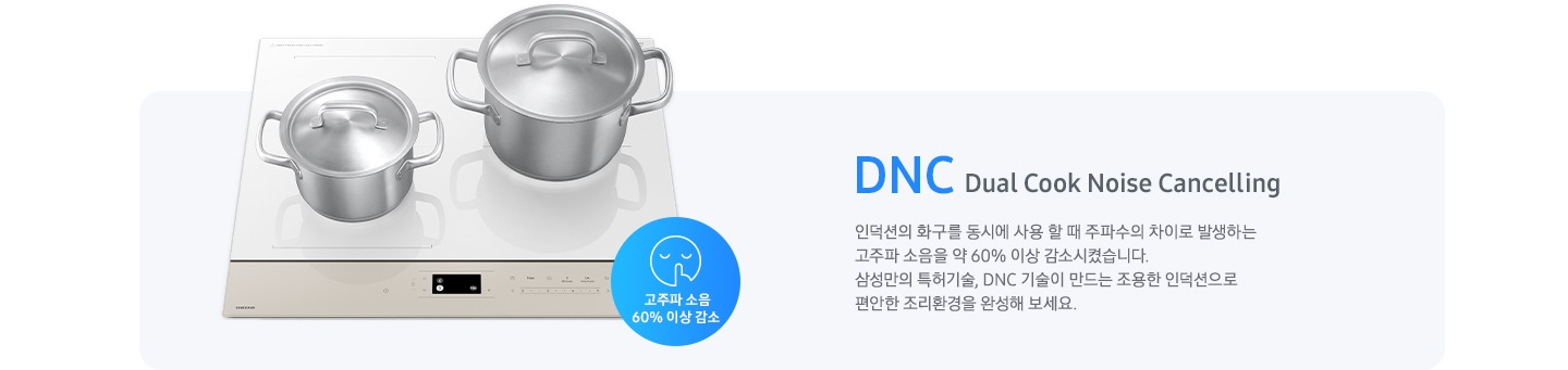 연한 갈색의 바 형태의 사각 박스 왼쪽에는 전기 레인지가 보이고 그 위에는 사이즈가 조금 다른 스테인리스 냄비가 2개 올려져 있습니다. 전기레인지 왼쪽 하단에는 입을 가리고 있는 사람 얼굴의 아이콘이 있고 고주파 소음 감소 60% 이상 감소라는 문구가 갈색 원 안에 표현되어 있습니다. 사각 박스 왼쪽에는 DNC Dual Cook Noise Cancelling 인덕션의 화구를 동시에 사용할 때 주파수의 차이로 발생하는 고주파 소음을 약 60% 이상 감소시켰습니다. 삼성만의 특허기술, DNC 기술이 만드는 조용한 인덕션으로 편안한 조리환경을 완성해 보세요.라는 설명이 적혀 있습니다.