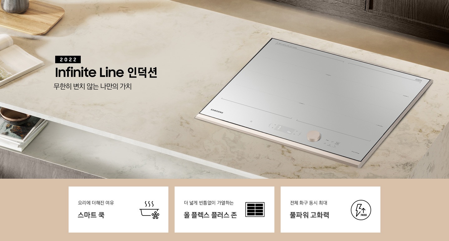 대리석 느낌의 주방 상판 우측에 BESPOKE 인덕션 빌트인 Infinite Line 그레이지가 설치되어 있고, 중앙에 2022 NEW BESPOKE 인덕션 Infinite Line 로고와 무한히 변치 않는 나만의 가치 문구가 있습니다. 이미지 하단에는 BESPOKE 인덕션 빌트인 Infinite Line의 주요 특장점 3가지를 설명하는 텍스트와 아이콘 이미지가 있습니다. 3POD 첫번째는 요리에 더해진 여유 스마트 쿡과 이를 표현하는 스마트로고와 쿡팟 아이콘 이미지, 두번째는 더 넓게 빈틈없이 가열하는 올 플렉스 플러스 존과 이를 표현하는 인덕션 안에 전체 코일 아이콘 이미지, 세번째는 전체 화구 동시 최대 7.4kW 풀파워 고화력과 이를 표현하는 원안에 번개모양과 위로 향하는 화살표 아래로 7400이라고 쓰여진 아이콘이미지가 있습니다.
