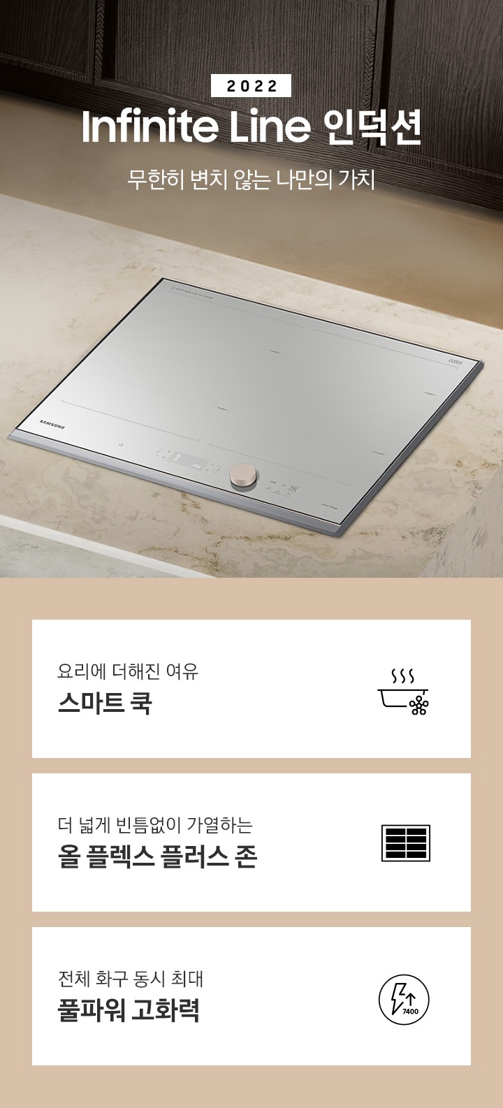 대리석 느낌의 주방 상판 우측에 BESPOKE 인덕션 빌트인 Infinite Line 그레이지가 설치되어 있고, 중앙에 2022 NEW BESPOKE 인덕션 Infinite Line 로고와 무한히 변치 않는 나만의 가치 문구가 있습니다. 이미지 하단에는 BESPOKE 인덕션 빌트인 Infinite Line의 주요 특장점 3가지를 설명하는 텍스트와 아이콘 이미지가 있습니다. 3POD 첫번째는 요리에 더해진 여유 스마트 쿡과 이를 표현하는 스마트로고와 쿡팟 아이콘 이미지, 두번째는 더 넓게 빈틈없이 가열하는 올 플렉스 플러스 존과 이를 표현하는 인덕션 안에 전체 코일 아이콘 이미지, 세번째는 전체 화구 동시 최대 7.4kW 풀파워 고화력과 이를 표현하는 원안에 번개모양과 위로 향하는 화살표 아래로 7400이라고 쓰여진 아이콘이미지가 있습니다.