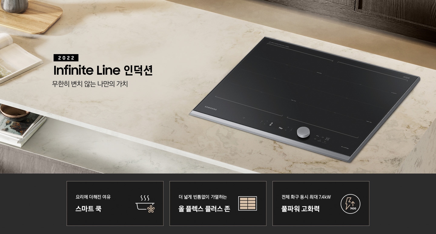 대리석 느낌의 주방 상판 우측에 BESPOKE 인덕션 빌트인 Infinite Line 차콜이 설치되어 있고, 중앙에 2022 NEW BESPOKE 인덕션 Infinite Line 로고와 무한히 변치 않는 나만의 가치 문구가 있습니다. 이미지 하단에는 BESPOKE 인덕션 빌트인 Infinite Line의 주요 특장점 3가지를 설명하는 텍스트와 아이콘 이미지가 있습니다. 3POD 첫번째는 요리에 더해진 여유 스마트 쿡과 이를 표현하는 스마트로고와 쿡팟 아이콘 이미지, 두번째는 더 넓게 빈틈없이 가열하는 올 플렉스 플러스 존과 이를 표현하는 인덕션 안에 전체 코일 아이콘 이미지, 세번째는 전체 화구 동시 최대 7.4kW 풀파워 고화력과 이를 표현하는 원안에 번개모양과 위로 향하는 화살표 아래로 7400이라고 쓰여진 아이콘이미지가 있습니다.
