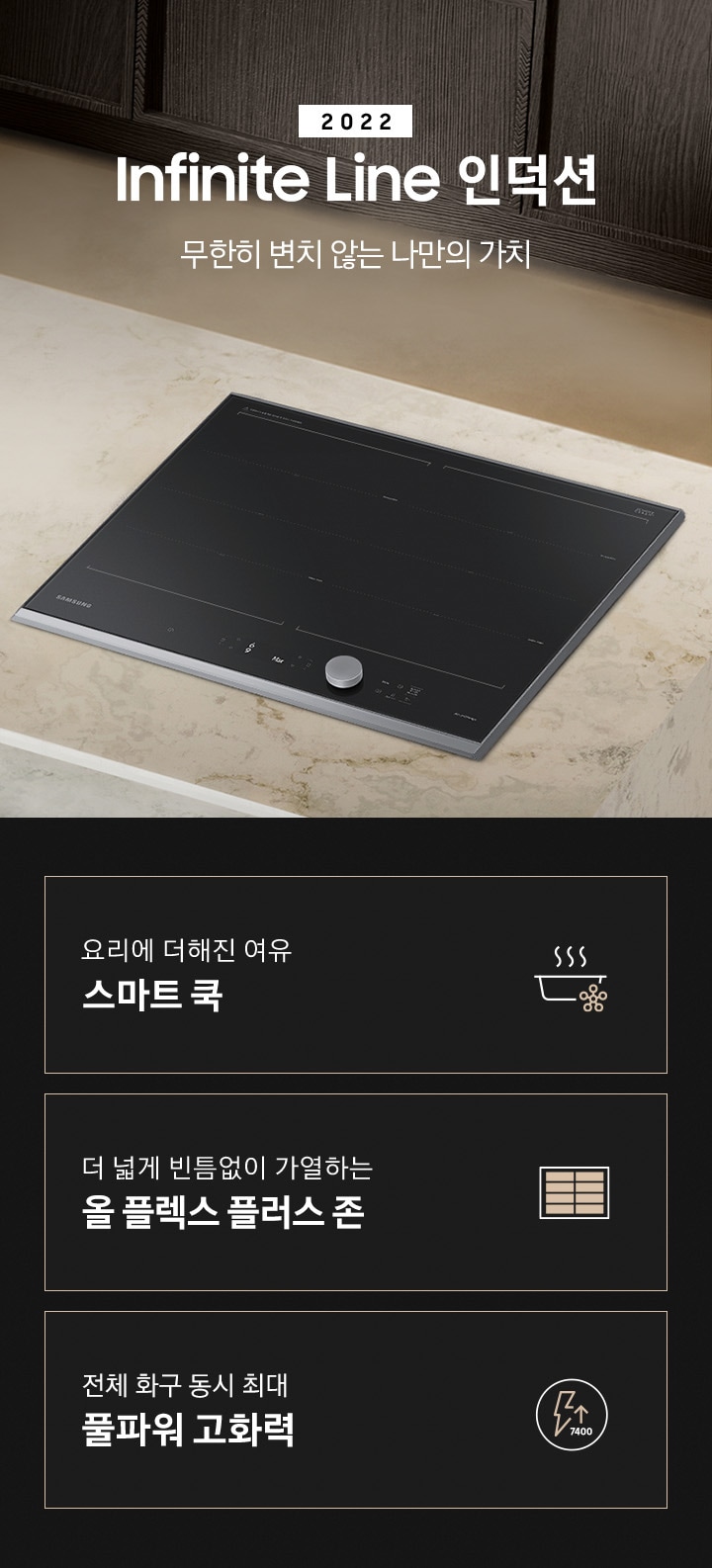 대리석 느낌의 주방 상판 우측에 BESPOKE 인덕션 빌트인 Infinite Line 차콜이 설치되어 있고, 중앙에 2022 NEW BESPOKE 인덕션 Infinite Line 로고와 무한히 변치 않는 나만의 가치 문구가 있습니다. 이미지 하단에는 BESPOKE 인덕션 빌트인 Infinite Line의 주요 특장점 3가지를 설명하는 텍스트와 아이콘 이미지가 있습니다. 3POD 첫번째는 요리에 더해진 여유 스마트 쿡과 이를 표현하는 스마트로고와 쿡팟 아이콘 이미지, 두번째는 더 넓게 빈틈없이 가열하는 올 플렉스 플러스 존과 이를 표현하는 인덕션 안에 전체 코일 아이콘 이미지, 세번째는 전체 화구 동시 최대 7.4kW 풀파워 고화력과 이를 표현하는 원안에 번개모양과 위로 향하는 화살표 아래로 7400이라고 쓰여진 아이콘이미지가 있습니다.