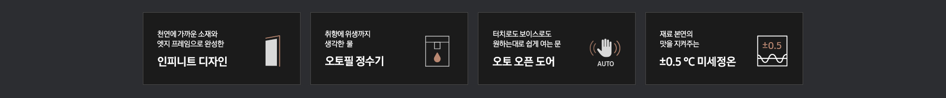 [하단에 천연에 가까운 소재와 엣지 프레임으로 완성한 인피니트 디자인 문구와 아이콘, 터치로도 보이스로도 원하는대로 쉽게 여는 문 오토 오픈 도어 문구와 아이콘, 취향에 위생까지 생각한 물 오토 필 정수기 문구와 아이콘, 재료 본연의 맛을 지켜주는 ±0.5 ℃ 미세정온 문구와 아이콘이 나와 있습니다.]