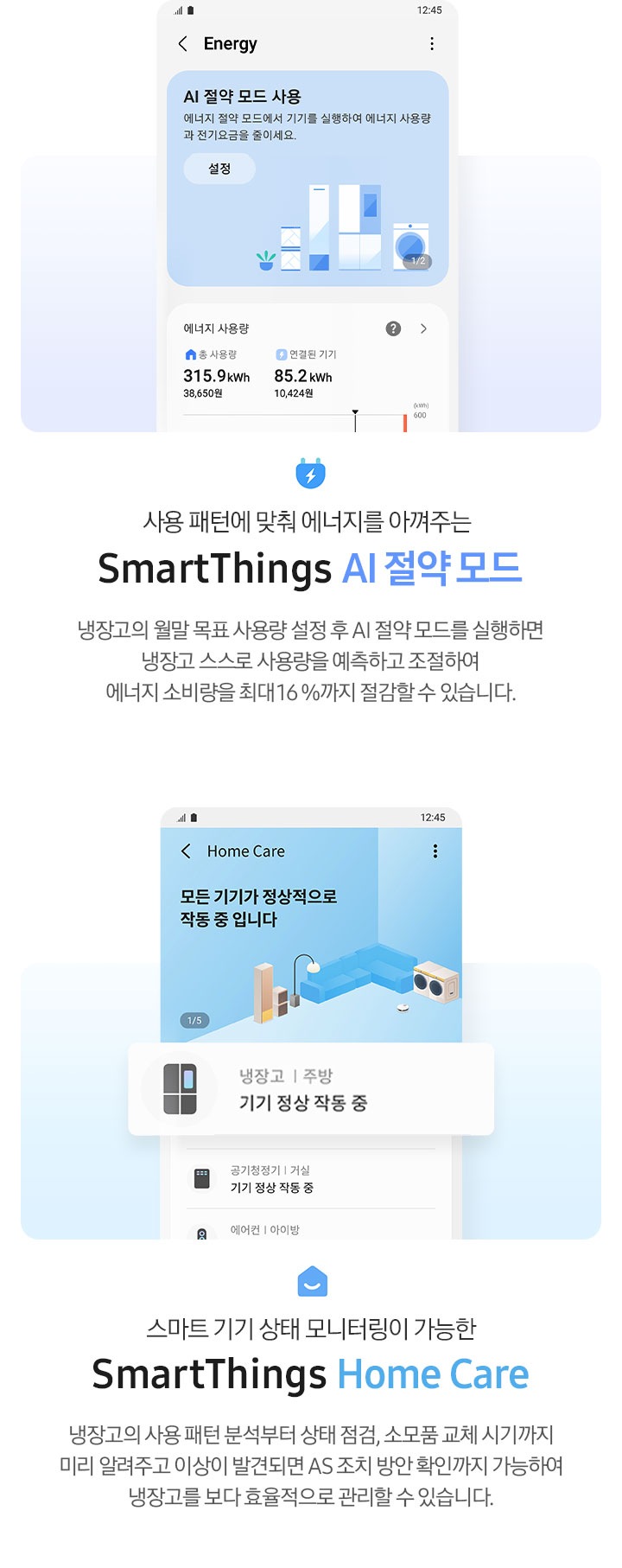 좌측에는 SmartThings 앱 내 Energy 페이지가 나와 있고 AI 절약 모드 사용 화면과 에너지 사용량이 나와있는 이미지 입니다. 아래에 콘센트 아이콘과 사용 패턴에 맞춰 에너지를 아껴주는 SmartThings AI 절약모드, 냉장고의 월말 목표 사용량 설정 후  AI 절약모드를 실행하면 냉장고 스스로 사용량을 예측하고 조절하여 에너지 소비량을 최대 16% 절감할 수 있습니다. 라는 문구가 나와있습니다. 우측에는 SmartThings 앱 내 HomeCare 페이지가 나와있고 냉장고 기기 정상 작동 중 알림 부분이 확대되어 있습니다. 아래에 홈 아이콘과 스마트 기기 상태 모니터링이 가능한 SmartThings Home Care, 냉장고의 사용 패턴 분석부터 상태 점검, 소모품 교체 시기까지 미리 알려주고 이상이 발견되면 AS 조치 방안 확인까지 가능하여 냉장고를 보다 효율적으로 관리할 수 있습니다. 라는 문구가 나와있습니다.
