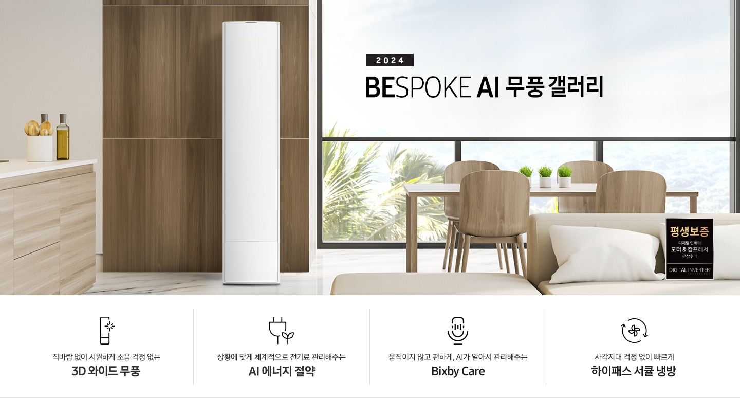 좌측 상단 2024 bespoke 무풍에어컨 갤러리 문구가 보여지며, 뒤로는 좌측 통창이 보여집니다. 통창 밖으로는 푸르른 나무의 머리 윗쪽만 보여집니다. 창 앞에는 그레이톤의 쇼파가 보여지고 앞에는 탁자위에 올려진 조그만한 화분과 도기가 보여집니다. 가운데 무풍 갤러리 에어컨이 보여지고 우측인 식탁 의자 3개가 보여지며 , 의자 앞에 평생보증 모터&컴프레서 무상수리 마크가 보여집니다. 하단 4키포인트로 좌측부터 1. 무풍갤러리에어컨 아이콘과 함께 직바람없이 시원하게 소음까지 줄여 쾌적하게 문구와 3D 와이드 무풍 문구가 보여집니다. 2. 플러그와 풀잎 모양의 아이콘과 스마트싱스로 상황에 맞게 전기료 관리해주는 AI 에너지 절약 문구가 보여집니다. 3. 마이크에 소리가 들어가는 듯한 아이콘과 함께 AI 집사가 알아서 맞춰주는 Bixby care 문구가 보여지며, 4. 팬모양과 바람이 좌에서 우로 도는듯한 화살표를 한 아이콘과 함께 사각지대 걱정없이 빠르게 하이패스 서큘냉방 문구가 보여집니다.