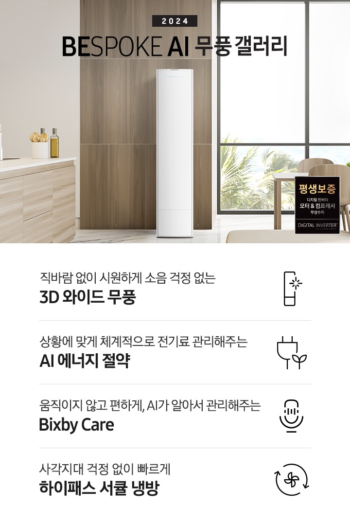 좌측 상단 2024 bespoke 무풍에어컨 갤러리 문구가 보여지며, 뒤로는 좌측 통창이 보여집니다. 통창 밖으로는 푸르른 나무의 머리 윗쪽만 보여집니다. 창 앞에는 그레이톤의 쇼파가 보여지고 앞에는 탁자위에 올려진 조그만한 화분과 도기가 보여집니다. 가운데 무풍 갤러리 에어컨이 보여지고 우측인 식탁 의자 3개가 보여지며 , 의자 앞에 평생보증 모터&컴프레서 무상수리 마크가 보여집니다. 하단 4키포인트로 좌측부터 1. 무풍갤러리에어컨 아이콘과 함께 직바람없이 시원하게 소음까지 줄여 쾌적하게 문구와 3D 와이드 무풍 문구가 보여집니다. 2. 플러그와 풀잎 모양의 아이콘과 스마트싱스로 상황에 맞게 전기료 관리해주는 AI 에너지 절약 문구가 보여집니다. 3. 마이크에 소리가 들어가는 듯한 아이콘과 함께 AI 집사가 알아서 맞춰주는 Bixby care 문구가 보여지며, 4. 팬모양과 바람이 좌에서 우로 도는듯한 화살표를 한 아이콘과 함께 사각지대 걱정없이 빠르게 하이패스 서큘냉방 문구가 보여집니다.