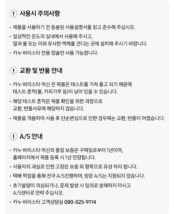 사용시 주의사항-제품을 사용하기 전 동봉된 사용설명서를 읽고 준수해 주십시오. 일상적인 온도의 실내에서 사용해 주시고, 열과 물 또는 이와 유사한 액체를 견디는 곳에 설치해 주시기 바랍니다. 카누 바리스타 전용 캡슐만 사용 가능합니다. 교환 및 반품 안내-카누 바리스타 머신 전 제품은 테스트를 거쳐 출고 되기 때문에 테스트 흔적(물, 커피가루 등)이 남아있을 수 있습니다. 해당 테스트 흔적은 제품 확인을 위한 과정으로 교환, 반품 사유에 해당하지 않습니다. 제품을 개봉하여 사용 후 단순변심으로 인한 경우에는 교환, 반품이 어렵습니다. A/S안내-카누 바리스타 머신의 품질 보증은 구매일로부터 1년이며, 홈페이지에서 제품 등록 시 1년 연장됩니다. 사용자의 과실로 인한 고장은 보증 외 항목으로 유상 처리 됩니다. 택배 픽업을 통해 전국 A/S진행하며, 방문 A/S는 진행되지 않습니다. 초기불량이 의심되거나 문제 발생 시 임의로 분해하지 마시고 A/S센터로 연락 주십시오. 카누 바리스타 고객상담실 080-025-9114