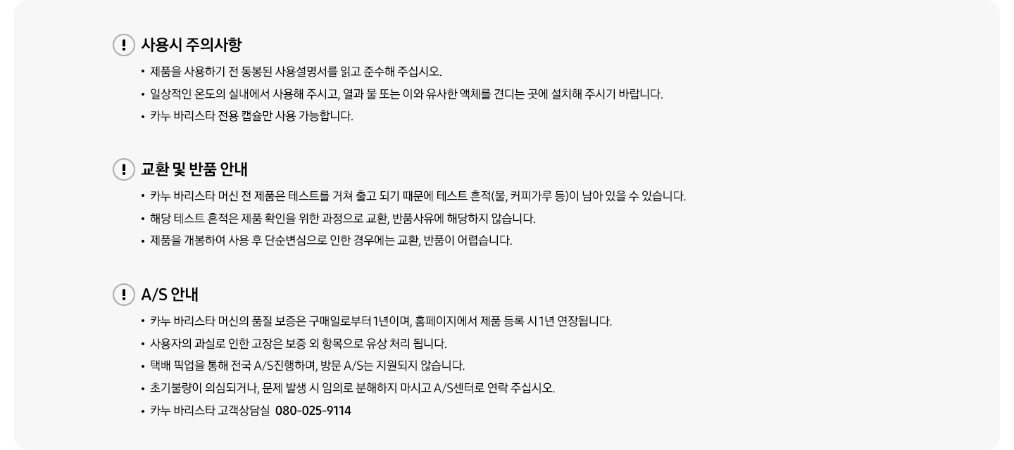 사용시 주의사항-제품을 사용하기 전 동봉된 사용설명서를 읽고 준수해 주십시오. 일상적인 온도의 실내에서 사용해 주시고, 열과 물 또는 이와 유사한 액체를 견디는 곳에 설치해 주시기 바랍니다. 카누 바리스타 전용 캡슐만 사용 가능합니다. 교환 및 반품 안내-카누 바리스타 머신 전 제품은 테스트를 거쳐 출고 되기 때문에 테스트 흔적(물, 커피가루 등)이 남아있을 수 있습니다. 해당 테스트 흔적은 제품 확인을 위한 과정으로 교환, 반품 사유에 해당하지 않습니다. 제품을 개봉하여 사용 후 단순변심으로 인한 경우에는 교환, 반품이 어렵습니다. A/S안내-카누 바리스타 머신의 품질 보증은 구매일로부터 1년이며, 홈페이지에서 제품 등록 시 1년 연장됩니다. 사용자의 과실로 인한 고장은 보증 외 항목으로 유상 처리 됩니다. 택배 픽업을 통해 전국 A/S진행하며, 방문 A/S는 진행되지 않습니다. 초기불량이 의심되거나 문제 발생 시 임의로 분해하지 마시고 A/S센터로 연락 주십시오. 카누 바리스타 고객상담실 080-025-9114