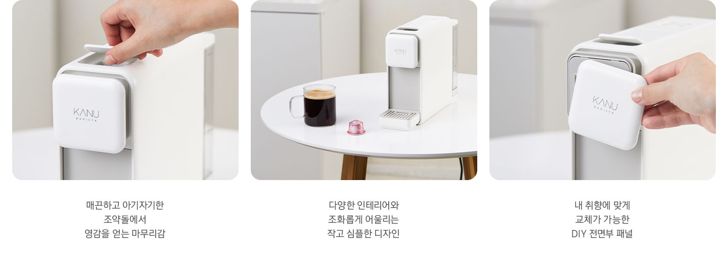 3가지 카누 바리스타 페블 화이트 이미지와 문구가 나와있습니다. 좌측 첫번째는 제품 전면 상단부 이미지 입니다. 매끈하고 아기자기한 조약돌에서 영감을 얻어 기존과 다른 마무리감. 좌측 두번째는 하얀색 테이블 위에 카누 바리스타 페블 화이트 제품과 머그잔에 담긴 아메리카노, 카누 캡슐이 놓여있는 이미지 입니다. 다양한 인테리어와 조화롭게 어울리는 작고 심플한 디자인. 마지막 이미지는 제품 전면부 패널을 분리한 이미지 입니다. 내 취향에 맞게 교체가 가능한 DIY 전면부 패널.