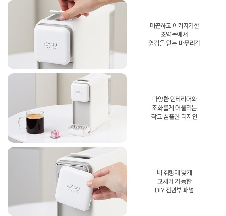 3가지 카누 바리스타 페블 화이트 이미지와 문구가 나와있습니다. 좌측 첫번째는 제품 전면 상단부 이미지 입니다. 매끈하고 아기자기한 조약돌에서 영감을 얻어 기존과 다른 마무리감. 좌측 두번째는 하얀색 테이블 위에 카누 바리스타 페블 화이트 제품과 머그잔에 담긴 아메리카노, 카누 캡슐이 놓여있는 이미지 입니다. 다양한 인테리어와 조화롭게 어울리는 작고 심플한 디자인. 마지막 이미지는 제품 전면부 패널을 분리한 이미지 입니다. 내 취향에 맞게 교체가 가능한 DIY 전면부 패널.