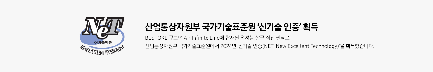 신기술 인증 로고 산업통상자원부 국가기술표준원 ‘신기술 인증‘ 획득 BESPOKE 큐브™ Air Infinite Line에 탑재된 워셔블 살균 집진 필터로 산업통상자원부 국가기술표준원에서 2024년 신기술 인증(NET∙ New Excellent Technology)’을 획득했습니다.