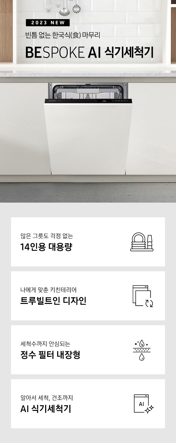 '2023 NEW. 빈틈 없는 한국식(食) 마무리 BESPOKE 식기세척기 문구 가 적혀 있고 우측엔 흰색 패널의 주방 싱크대에 빌트인으로 설치되어 있는 식기세척기 입구가 조금 열려있습니다. 하단 4POD에는 '많은 그릇도 걱정 없는 14인용 대용량' 문구와 접시, 컵이 차곡차곡 쌓인 아이콘, '나에게 맞춘 키친테리어 트루빌트인 디자인' 문구와 식기세척기 아이콘, '세척수까지 안심되는 정수필터 내장형' 문구와 물방울이 정수되는 모습의 아이콘, '알아서 세척, 건조까지 AI 식기세척기'문구와 AI가 적힌 식기세척기 모습 아이콘이 보여집니다.