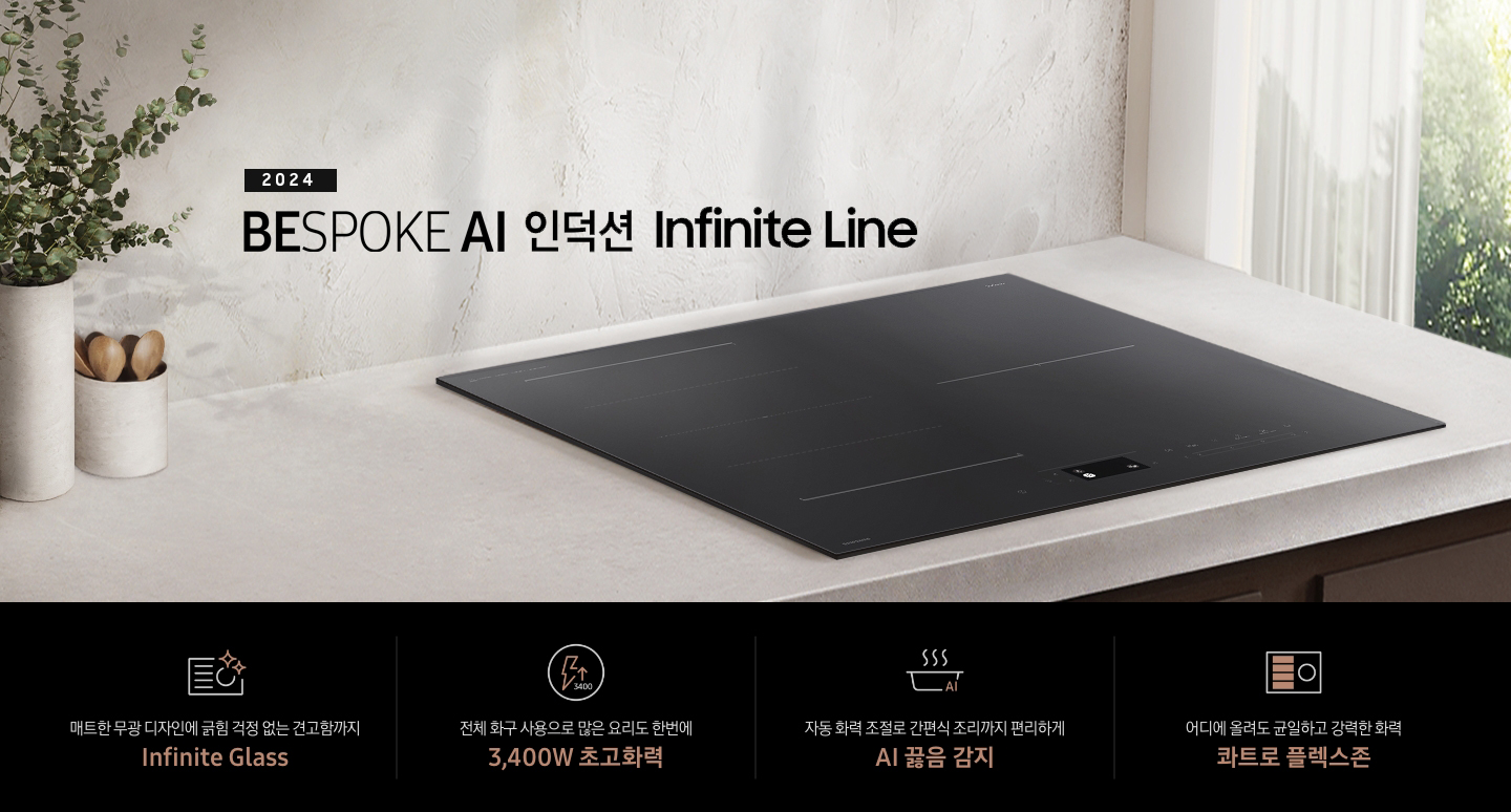 연한 베이지 컬러의 주방 상판 위에 BESPOKE 인덕션 Infinite Line이 설치되어 있습니다. 왼쪽에는 주방 상판과 동일한 색감의 타원형 화병 안에 유칼립 투스가 꽂혀 있고, 화병보다 조금 키가 작은 수저통 안에는 원목 수저가 서너 개 들어 있습니다. 인덕션 오른쪽으로는 초록 잎의 나무가 보이는 창문이 있고 시스루 소재의 흰색 커튼이 반쯤 드리워져 있습니다. 전기레인지 상단에는 2024 BESPOKE 인덕션 Infinite Line 문구가 적혀 있습니다. 하단 제품 특장점으로는 인피니트 라인의 특수한 소재를 강조하는 전기 레인지 아이콘과 매트한 디자인에 긁힘 걱정 없는 견고함까지 Infinite Glass, 번개 모양 아이콘 옆에 상승하는 화살표와 3400 글자가 있고 전체 화구 사용으로 많은 요리도 한 번에 3,400W 초고 화력, 스마트 싱스 아이콘이 달린 냄비 위로 열기가 올라가는 형상의 아이콘과 요리에 더해진 여유 빠르고 간편하게 스마트 쿡, 사각의 전기레인지 아이콘 왼쪽 플렉스 존을 강조한 아이콘과 어디에 올려도 균일하고 강력한 화력 콰트로 플렉스 존이라는 문구가 적혀 있습니다.