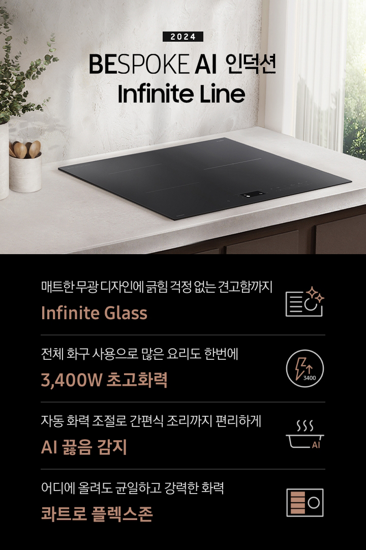 연한 베이지 컬러의 주방 상판 위에 BESPOKE 인덕션 Infinite Line이 설치되어 있습니다. 왼쪽에는 주방 상판과 동일한 색감의 타원형 화병 안에 유칼립 투스가 꽂혀 있고, 화병보다 조금 키가 작은 수저통 안에는 원목 수저가 서너 개 들어 있습니다. 인덕션 오른쪽으로는 초록 잎의 나무가 보이는 창문이 있고 시스루 소재의 흰색 커튼이 반쯤 드리워져 있습니다. 전기레인지 상단에는 2024 BESPOKE 인덕션 Infinite Line 문구가 적혀 있습니다. 하단 제품 특장점으로는 인피니트 라인의 특수한 소재를 강조하는 전기 레인지 아이콘과 매트한 디자인에 긁힘 걱정 없는 견고함까지 Infinite Glass, 번개 모양 아이콘 옆에 상승하는 화살표와 3400 글자가 있고 전체 화구 사용으로 많은 요리도 한 번에 3,400W 초고 화력, 스마트 싱스 아이콘이 달린 냄비 위로 열기가 올라가는 형상의 아이콘과 요리에 더해진 여유 빠르고 간편하게 스마트 쿡, 사각의 전기레인지 아이콘 왼쪽 플렉스 존을 강조한 아이콘과 어디에 올려도 균일하고 강력한 화력 콰트로 플렉스 존이라는 문구가 적혀 있습니다.