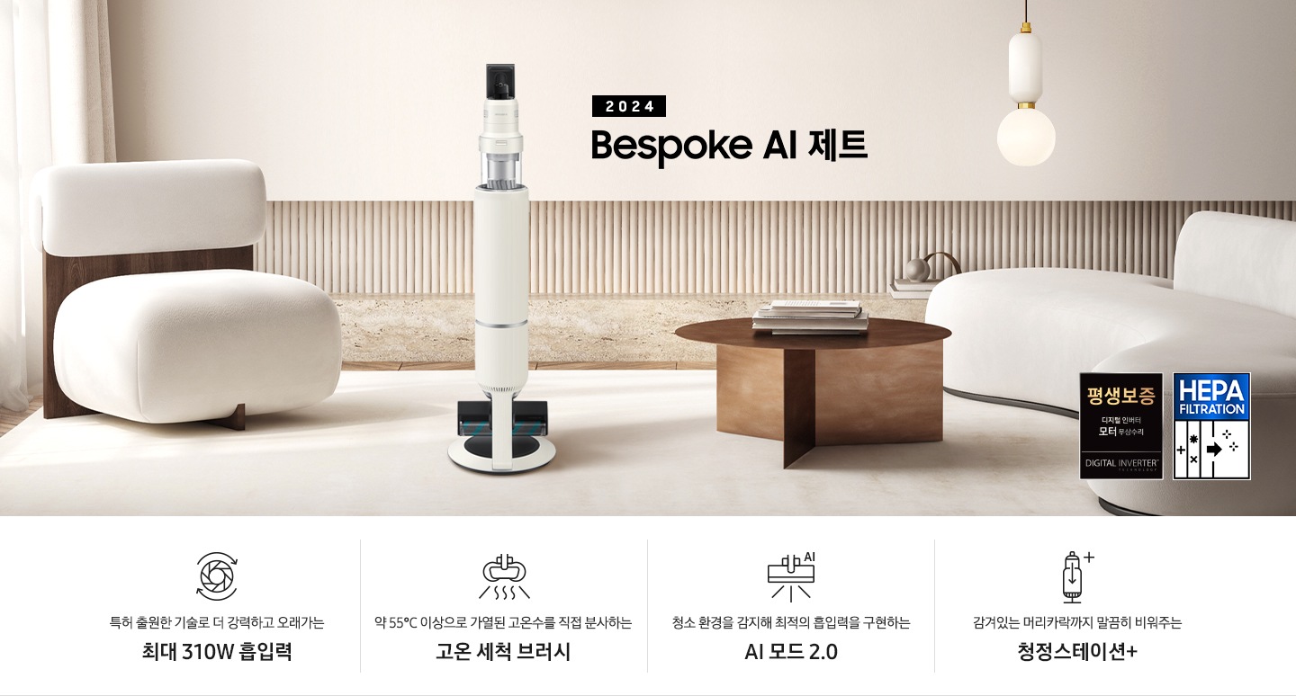 화이트톤의 거실 전경 가운데 BESPOKE 제트 310W가 서 있습니다. 왼쪽에는 등받이 부분이 나무로 되어있는 밝은 베이지 톤의 패브릭 소파 1인용이 놓여 있습니다. 벽면에는 우드 컬러의 템바 보드가 벽면 하단 반쯤 연결되어 붙어 있고 그 아래 대리석 테이블이 길게 놓여 있습니다. 청소기 오른쪽에는 원목 원형 테이블이 있고 그 위에 잡지 몇 권이 올려져 있습니다. 테이블 오른쪽으로는 왼쪽에 있는 소파와 동일한 컬러와 동일한 소재의 반 곡선 모양의 소파가 길게 놓여 있습니다. 오른쪽 위로는 원형과 긴 타원형 오브제가 연결된 태의 전등이 보입니다. 바닥에는 소파와 동일한 컬러감의 러그가 크게 깔려 있습니다. 이미지 오른쪽 하단에는 디지털 인버터 모터 무상수리 아이콘과 헤파필터 아이콘이 있습니다. 하단 제품 특장점으로는 청소기 내부 모터가 회전하는 아이콘과 함께 특허 출원한 기술로 더 강력하고 오래가는 최대310W 흡입력, 고온수 세척 브러시가 고온수를 분사하는 아이콘과 함께 약 55℃ 이상으로 가열된 고온수를 직접 분사하는 고온수 세척 브러시, 브러시가 AI로 흡입력을 변경하는 아이콘과 함께 청소 환경을 감지해 최적의 흡입력을 구현하는 AI 모드 2.0, 청정 스테이션 아이콘과 함께 감겨있는 머리카락까지 말끔히 비워주는 청정 스테이션 + 라는 문구가 적혀 있습니다.