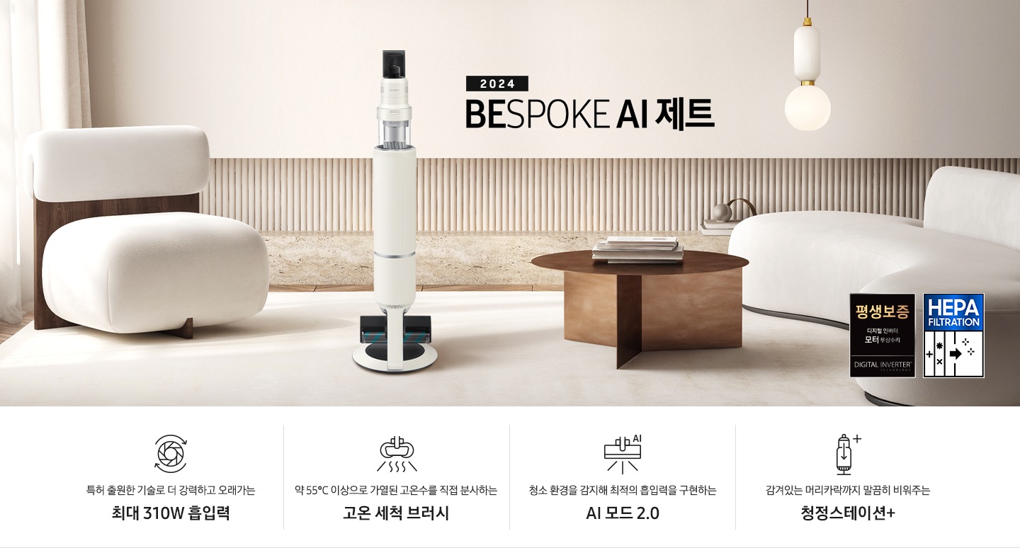 화이트톤의 거실 전경 가운데 BESPOKE 제트 310W가 서 있습니다. 왼쪽에는 등받이 부분이 나무로 되어있는 밝은 베이지 톤의 패브릭 소파 1인용이 놓여 있습니다. 벽면에는 우드 컬러의 템바 보드가 벽면 하단 반쯤 연결되어 붙어 있고 그 아래 대리석 테이블이 길게 놓여 있습니다. 청소기 오른쪽에는 원목 원형 테이블이 있고 그 위에 잡지 몇 권이 올려져 있습니다. 테이블 오른쪽으로는 왼쪽에 있는 소파와 동일한 컬러와 동일한 소재의 반 곡선 모양의 소파가 길게 놓여 있습니다. 오른쪽 위로는 원형과 긴 타원형 오브제가 연결된 태의 전등이 보입니다. 바닥에는 소파와 동일한 컬러감의 러그가 크게 깔려 있습니다. 이미지 오른쪽 하단에는 디지털 인버터 모터 무상수리 아이콘과 헤파필터 아이콘이 있습니다. 하단 제품 특장점으로는 청소기 내부 모터가 회전하는 아이콘과 함께 특허 출원한 기술로 더 강력하고 오래가는 최대310W 흡입력, 고온수 세척 브러시가 고온수를 분사하는 아이콘과 함께 약 55℃ 이상으로 가열된 고온수를 직접 분사하는 고온수 세척 브러시, 브러시가 AI로 흡입력을 변경하는 아이콘과 함께 청소 환경을 감지해 최적의 흡입력을 구현하는 AI 모드 2.0, 청정 스테이션 아이콘과 함께 감겨있는 머리카락까지 말끔히 비워주는 청정 스테이션 + 라는 문구가 적혀 있습니다.