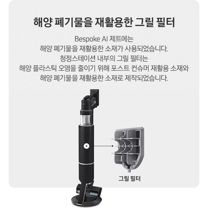 회색 사각 박스 오른쪽에 청정 스테이션에 거치 된 상태의 BESPOKE 제트 310W가 반 측면으로 서 있습니다. 청소기 내부 그릴 필터 위치에 연결된 선 끝에는 내부에 장착된 그릴 필터의 부품 세부 이미지가 따로 보이고 하단에 그릴 필터라는 문구가 적혀 있습니다. 왼쪽에는 BESPOKE 제트 내부 그릴 필터에 대한 설명이 적혀있습니다. 해양 폐기물을 재활용한 그릴필터, BESPOKE 제트 AI에는 해양 폐기물을 재활용한 소재가 사용되었습니다. 청정스테이션 내부의 그릴 필터는 해양 플라스틱 오염을 줄이기 위해 포스트 컨슈머 재활용 소재와 해양 폐기물을 재활용한 소재로 제작되었습니다.