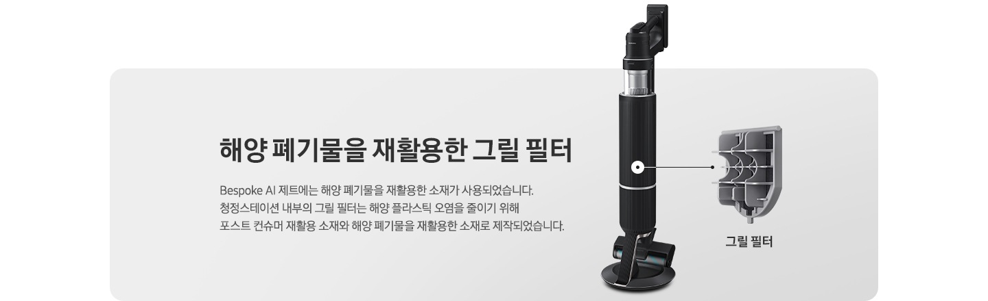 회색 사각 박스 오른쪽에 청정 스테이션에 거치 된 상태의 BESPOKE 제트 310W가 반 측면으로 서 있습니다. 청소기 내부 그릴 필터 위치에 연결된 선 끝에는 내부에 장착된 그릴 필터의 부품 세부 이미지가 따로 보이고 하단에 그릴 필터라는 문구가 적혀 있습니다. 왼쪽에는 BESPOKE 제트 내부 그릴 필터에 대한 설명이 적혀있습니다. 해양 폐기물을 재활용한 그릴필터, BESPOKE 제트 AI에는 해양 폐기물을 재활용한 소재가 사용되었습니다. 청정스테이션 내부의 그릴 필터는 해양 플라스틱 오염을 줄이기 위해 포스트 컨슈머 재활용 소재와 해양 폐기물을 재활용한 소재로 제작되었습니다.