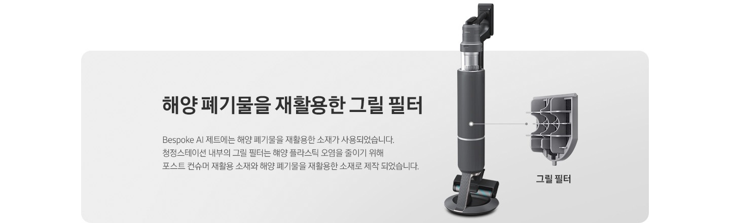 회색 사각 박스 오른쪽에 청정 스테이션에 거치 된 상태의 BESPOKE 제트 310W가 반 측면으로 서 있습니다. 청소기 내부 그릴 필터 위치에 연결된 선 끝에는 내부에 장착된 그릴 필터의 부품 세부 이미지가 따로 보이고 하단에 그릴 필터라는 문구가 적혀 있습니다. 왼쪽에는 BESPOKE 제트 내부 그릴 필터에 대한 설명이 적혀있습니다. 해양 폐기물을 재활용한 그릴필터, BESPOKE 제트 AI에는 해양 폐기물을 재활용한 소재가 사용되었습니다. 청정스테이션 내부의 그릴 필터는 해양 플라스틱 오염을 줄이기 위해 포스트 컨슈머 재활용 소재와 해양 폐기물을 재활용한 소재로 제작되었습니다.