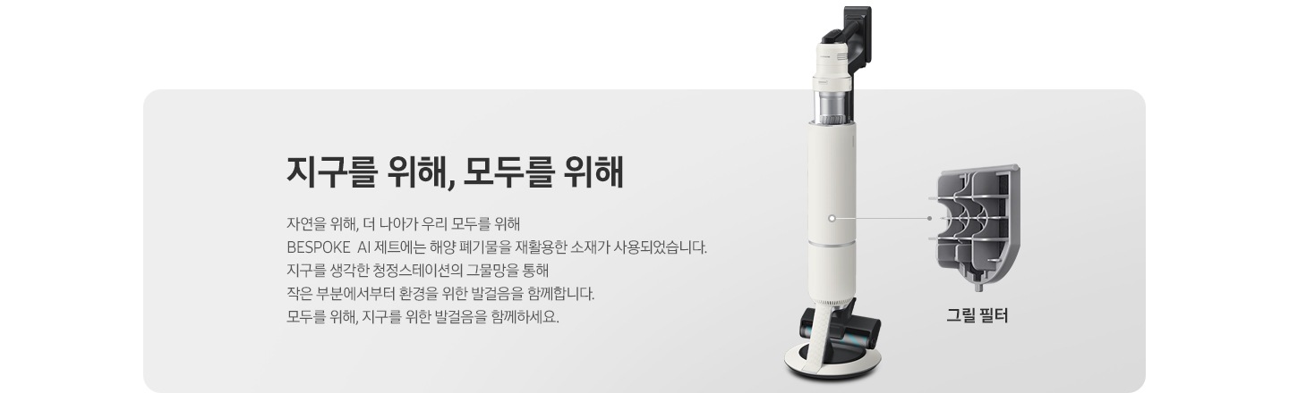 BESPOKE 제트 AI가 측면으로 서 있고 그 우측으로 내부 그릴 필터가 확대되어 보여집니다. 지구를 위해, 모두를 위해 자연을 위해, 더 나아가 우리 모두를 위해 BESPOKE 제트 AI에는 해양 폐기물을 재활용한 소재가 사용되었습니다. 지구를 생각한 청정스테이션의 그물망을 통해 작은 부분에서부터 환경을 위한 발걸음을 함께합니다. 모두를 위해, 지구를 위한 발걸음을 함께하세요.