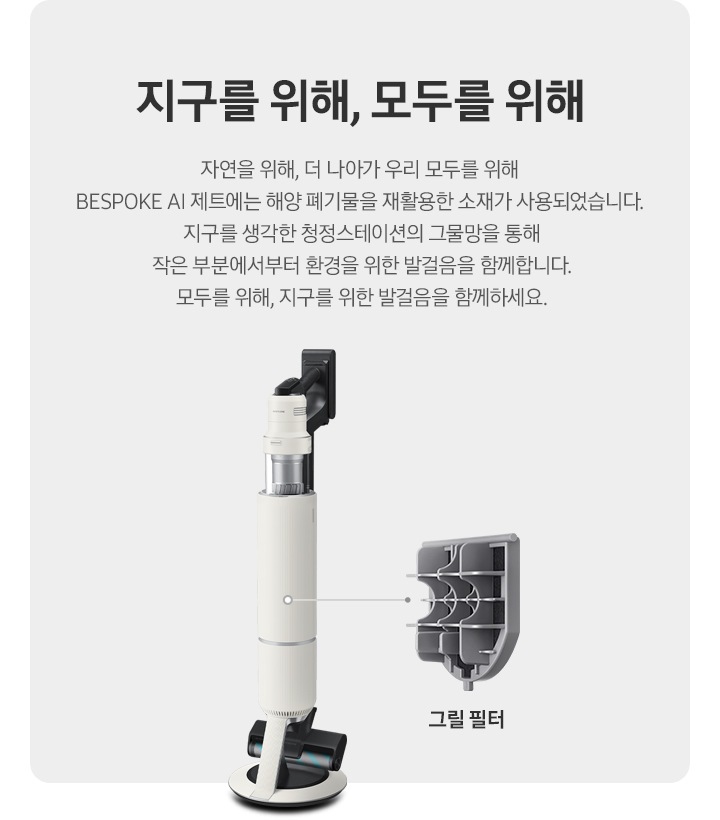 BESPOKE 제트 AI가 측면으로 서 있고 그 우측으로 내부 그릴 필터가 확대되어 보여집니다. 지구를 위해, 모두를 위해 자연을 위해, 더 나아가 우리 모두를 위해 BESPOKE 제트 AI에는 해양 폐기물을 재활용한 소재가 사용되었습니다. 지구를 생각한 청정스테이션의 그물망을 통해 작은 부분에서부터 환경을 위한 발걸음을 함께합니다. 모두를 위해, 지구를 위한 발걸음을 함께하세요.