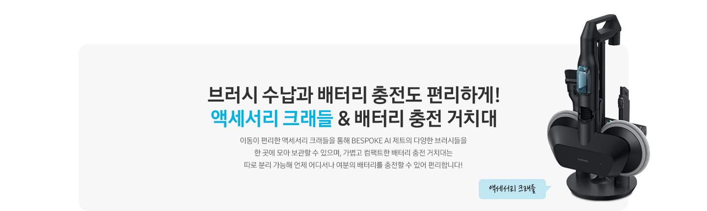 브러시 수납과 배터리 충전도 편리하게! 액세서리 크래들 & 배터리 충전 거치대 이동이 편리한 액세서리 크래들을 통해 BESPOKE 제트 AI의 다양한 브러시들을 한 곳에 모아 보관할 수 있으며, 가볍고 컴팩트한 배터리 충전 거치대는 따로 분리 가능해 언제 어디서나 여분의 배터리를 충전할 수 있어 편리합니다.
