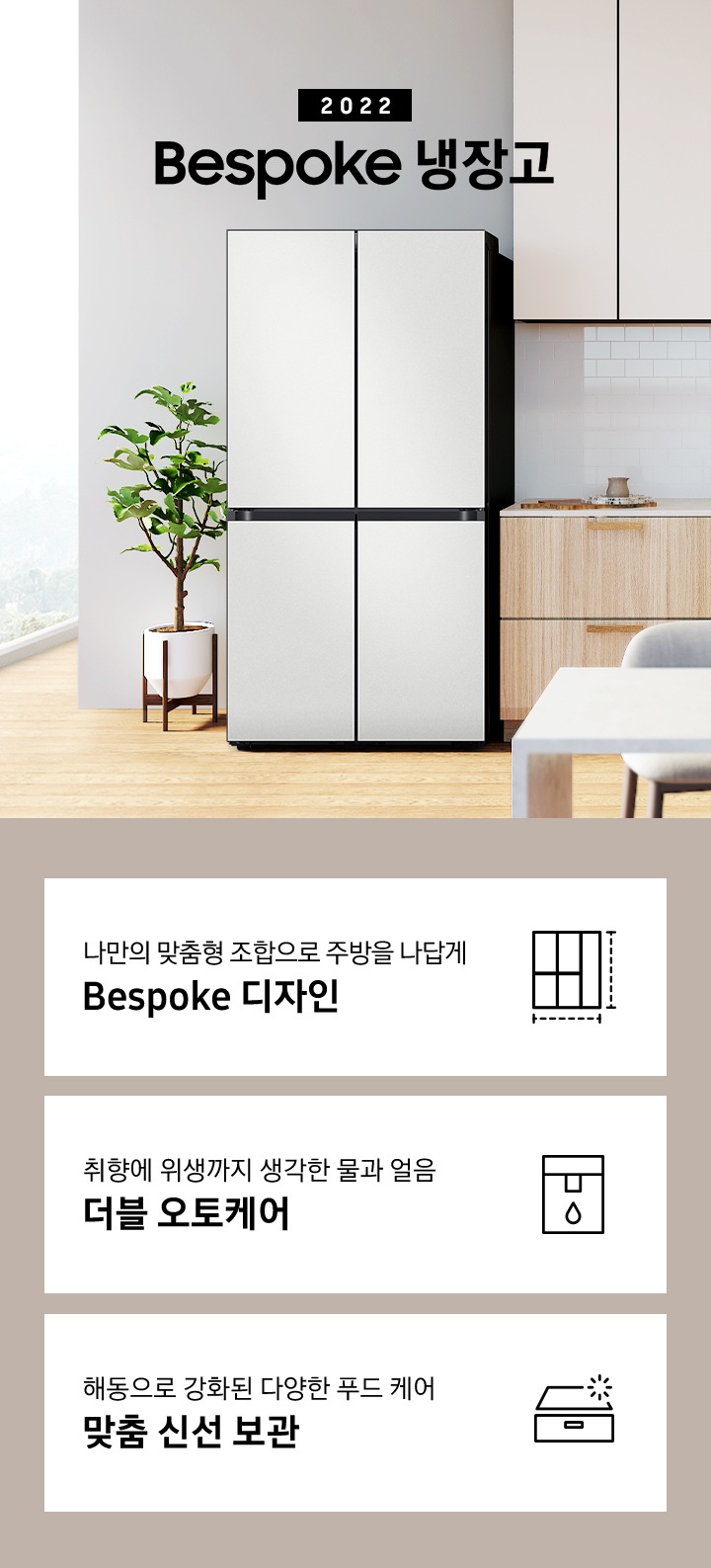 2022 Bespoke 냉장고 인테리어컷 입니다. 하단에는 좌측부터 나만의 맞춤형 조합으로 주방을 나답게 Bespoke 디자인 문구와 맞춤 디자인 아이콘, 취향에 위생까지 생각한 물과 얼음 더블 오토케어 문구와 정수기 아이콘, 해동으로 강화된 다양한 푸드 케어 맞춤 신선 보관 문구와 맞춤 보관실 아이콘이 있습니다.