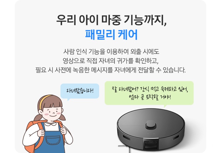 회색의 사각 박스 왼쪽에는 청색 멜빵 치마에 주황색 책가방을 멘 여자아이 일러스트가 있습니다. 아이 옆에는 파란색 말 칸 안에 다녀왔습니다!라는 문구가 적혀 있습니다. 박스 오른쪽에는 BESPOKE AI 스팀이 있고 청소기 상단 연두색 말 칸 안에 잘 다녀왔어? 간식 먹고 숙제하고 있어, 엄마 곧 도착할 거야!라는 문구가 적혀 있습니다. 우리 아이 마중 기능까지, 패밀리 케어. 사람 인식 기능을 이용하여 외출 시에도 영상으로 직접 자녀의 귀가를 확인하고, 필요시 사전에 녹음한 메시지를 자녀에게 전달할 수 있습니다.