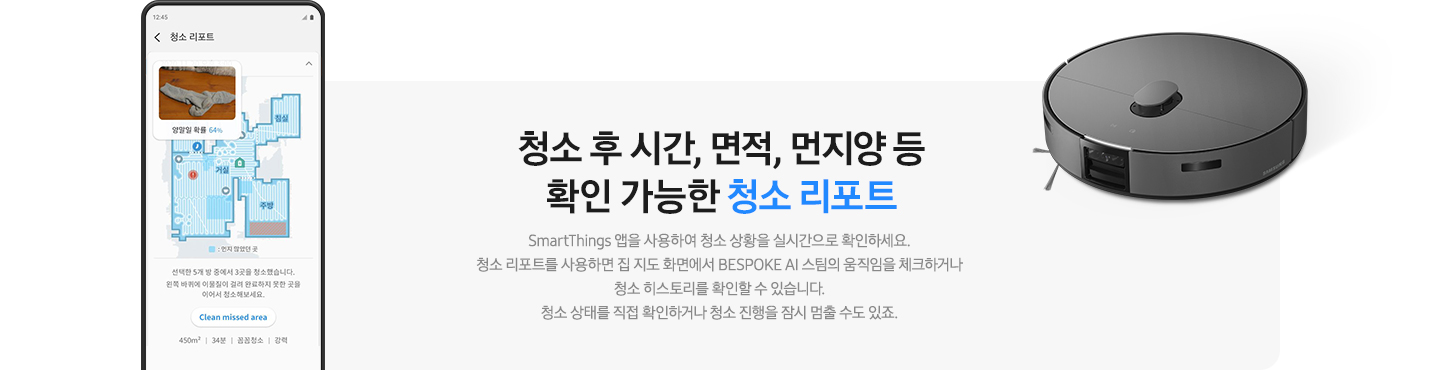 회색 사각 박스 왼쪽에는 우리 집 캡과 함께 청소 과정에 대해 알려주고 있는 청소 리포트 화면이 켜진 핸드폰이 보입니다. 오른쪽 상단에는 BESPOKE AI 스팀이 보입니다. 청소 후 시간, 면적, 먼지 양 등 확인 가능한 청소 리포트. SmartThings 앱을 사용하여 청소 상황을 실시간으로 확인하세요. 청소 리포트를 사용하면 집 지도 화면에서 BESPOKE AI 스팀의 움직임을 체크하거나 청소 히스토리를 확인할 수 있습니다. 청소 상태를 직접 확인하거나 청소 진행을 잠시 멈출 수도 있죠.