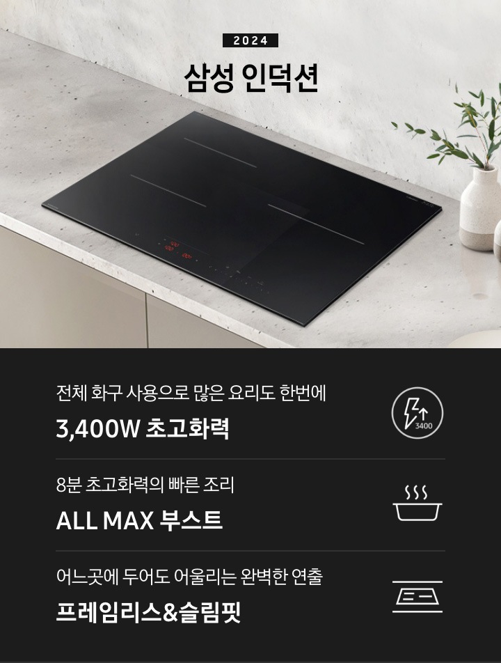 그레이 톤의 대리석 상판 위에 블랙 색상의 인덕션이 설치되어 있습니다. 인덕션 오른쪽으로는 베이지와 브라운으로 된 투톤 컬러의 화병 안에 푸른 식물이 꽂힌 화병이 있습니다. 하단 제품 특장점으로는 번개 모양 아이콘 옆에 상승하는 화살표와 3400 글자가 있고 전체 화구 사용으로 많은 요리도 한 번에 3,400W 초고 화력, 냄비 위로 열기가 올라가는 형상의 아이콘과 8분 초 고 화력의 빠른 조리 ALL MAX 부스트라는 글자가 있고, 슬림한 핏을 강조하는 인덕션 아이콘 아이콘과 어느 곳에 두어도 어울리는 완벽한 연출 프레임리스 & 슬림핏 이라는 문구가 적혀 있습니다.