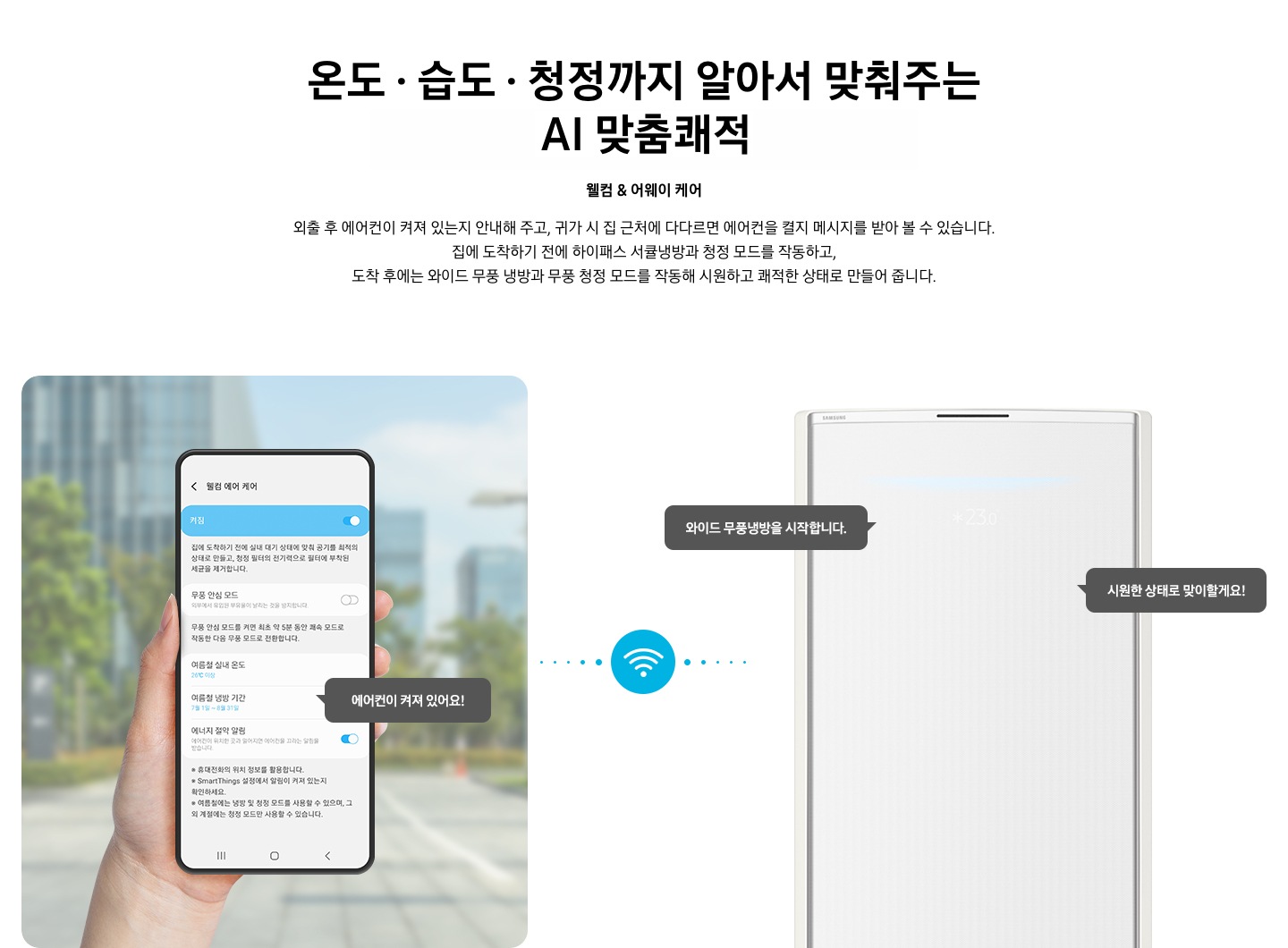 상단부터 타이틀, 서브 타이틀, 설명 글, 이미지가 보여지며 1. 타이틀 온도 • 습도 • 청정까지 알아서 맞춰주는 BESPOKE AI 맞춤 쾌적 2. 서브타이틀 웰컴 & 어웨이 케어 3. 외출 후 에어컨이 켜져 있는지 안내해 주고, 귀가 시 집 근처에 다다르면 에어컨을 켤지 메시지를 받아 볼 수 있습니다. 집에 도착하기 전에 하이패스 서큘냉방과 청정 살균 필터를 작동하고, 도착 후에는 와이드 무풍 냉방과 무풍 청정 살균 필터를 작동해 시원하고 쾌적한 상태로 만들어 줍니다. 설명글이 보여집니다. 하단 이미지 좌측에 외부로 보여지는 배경에 손으로 잡고 있는 디바이스가 보여지며, 디바이스내의 웨컴 에어 케어 화면이 보여 집니다. 우측엔 스탠드 에어컨 상단 부가 보여지며 우측의 모바일 디바이스와 가운데에 와이파이 아이콘이 보여져 밖에서도 와이파이로 연결이 가능하다는것을 표현한것으로 보여집니다.  