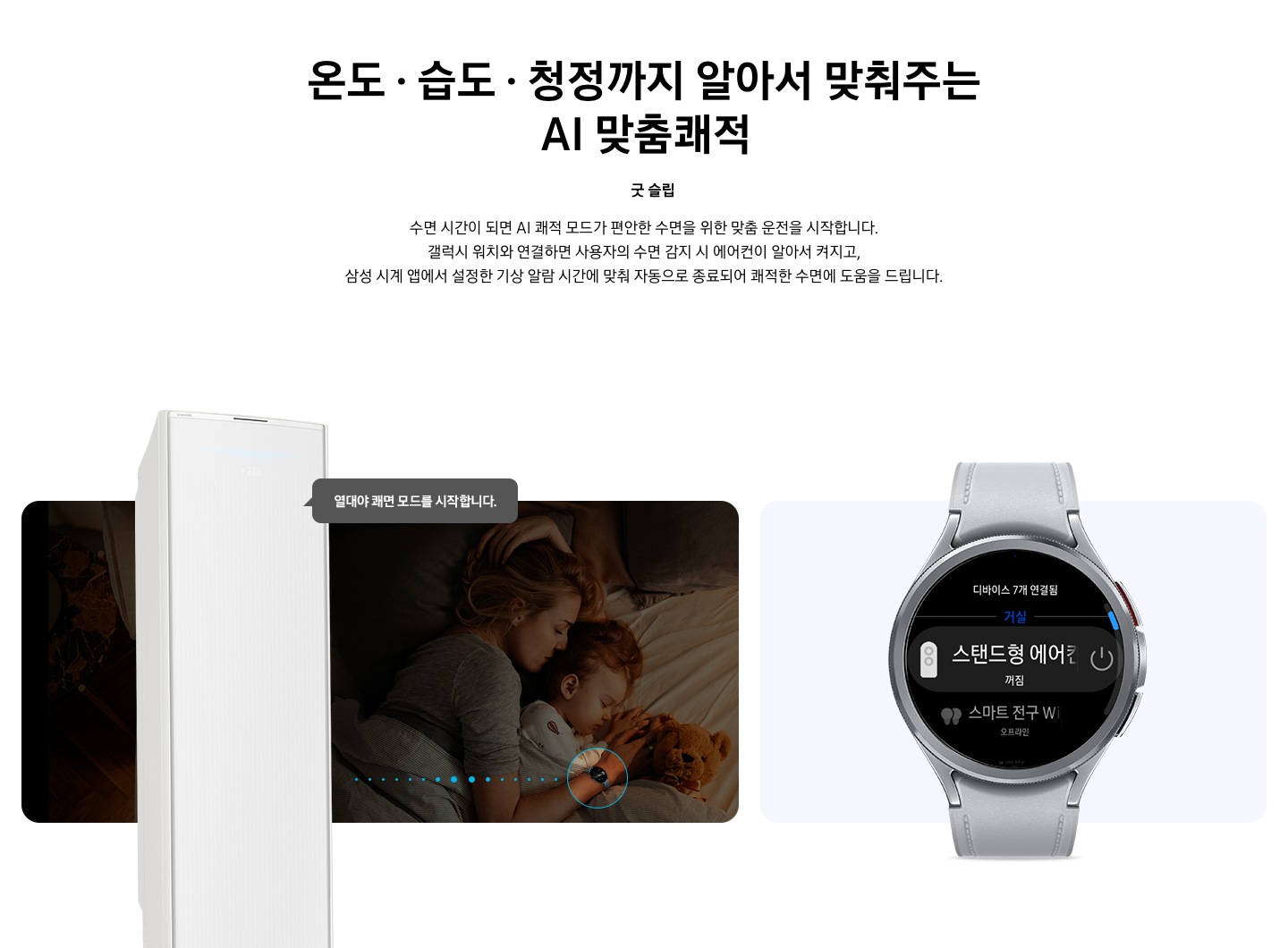 상단부터 타이틀, 서브 타이틀, 설명 글, 이미지가 보여지며 1. 타이틀 온도 • 습도 • 청정까지 알아서 맞춰주는 BESPOKE AI 맞춤 쾌적  2. 서브 타이틀 굿슬립, 3. 설명 글  수면 시간이 되면 AI 쾌적 모드가 편안한 수면을 위한 맞춤 운전을 시작합니다.  갤럭시 워치와 연결하면 사용자의 수면 감지 시 에어컨이 알아서 켜지고,  삼성 시계 앱에서 설정한 기상 알람 시간에 맞춰 자동으로 종료되어 쾌적한 수면에 도움을 드립니다. 보여지고 하단에는 방안에서 아이와 함께 자고 있는 엄마의 모습이 보여지고 엄마 손에는 갤럭시 워치 착용한 모습이 보여지고 그 위로 스탠드 에어컨이 보여지며, 에어컨과 워치가 연결 된듯한 점선들이 보여지고 에어컨에서 열대야 쾌면 모드를 시작합니다. 말풍선이 보여집니다. 우측엔 갤럭시 워치 6 클래식 실버 색상 이 보여지며, 워치 화면에 연결되어있는 스탠드형 에어컨 작동 할 수 있는 화면이 보여집니다. 하단 설명글에는  * SmartThings 기능을 사용하기 위해서는 SmartThings 앱 설치 및 연동, 무선 네트워크 연결이 필요합니다. SmartThings 앱은 Galaxy Store, Play Store 또는 App Store에서 다운로드 받을 수 있습니다.   (Android OS 9.0이상(최소 2GB RAM 공간), iOS 15.0이상) * SmartThings 앱은 일부 태블릿 및 단말과 호환하지 않거나 연동 기기, 사용 방법에 일부 제한이 있을 수 있습니다. * 앱 업데이트에 따라 지원 가능한 OS사양, 앱 화면 구성은 변경될 수 있습니다.  [AI 쾌적 야간 모드] * SmartThings 앱 내 제품 상세 AI 쾌적 모드 화면에서 야간 맞춤 시간 설정 가능합니다. * 소비자가 설정한 시간대에 AI 쾌적 모드로 동작 시 인공지능이 편안한 수면을 위한 야간 맞춤 운전을 동작합니다.   수면시간 미설정 시 PM 11시 ~ SM 7시 야간 맞춤 운전 자동 설정됩니다. * AI 쾌적 야간 모드 종료 시 AI 쾌적 모드 동작 상태 유지되어야만 (최소 4시간 사용 필요) SmartThings   앱에서 사용 경험 피드백을 통하여 추가 학습이 가능하며, AI 쾌적 야간 모드 사용 중의 동작 패턴   그래프를 AI 쾌적 모드 화면에서 확인 가능합니다. (AI 쾌적 야간 모드 종료 후 12시간 이내)  [갤럭시 워치 연동] 해당 이미지는 소비자의 이해를 돕기 위한 이미지로 실제 이미지와 다를 수 있으며, 제품 성능 업데이트를 위해별도 고지 없이 변경될 수 있습니다.  삼성 소프트웨어 One UI 버전 4.0 이상의 삼성 스마트폰과 갤럭시 워치 연동 시 사용 가능하며, 삼성 SmartThings 앱을 다운로드하여 에어컨을 집 안 Wi-Fi에 연결해야 합니다. * 삼성 시계 앱의 '스마트 기기로 편안한 수면하기(Sleep well with smart devices)' 메뉴에서 설정 가능하며, 갤럭시 워치를 착용한 상태로 수면해야 합니다.  * SmartThings는 삼성 스마트폰과 갤럭시 워치에 최적화되어 있으며, 다른 제조사 스마트폰 및 워치에서 사용할 경우, 일부 기능에 제한이 있을 수 있습니다. * Wear OS 기반의 워치에서 SmartThings 앱을 설치하여야 사용이 가능합니다. * Wear OS용 SmartThings 앱은 워치가 스마트폰에 연결되었을 때에만 사용할 수 있습니다. * Wear OS용 지원 기기 : 갤럭시 워치4, 갤럭시 워치4 클래식, 갤럭시 워치5, 갤럭시 워치5 프로, 갤럭시 워치6 ,갤럭시 워치6 프로  보여집니다.