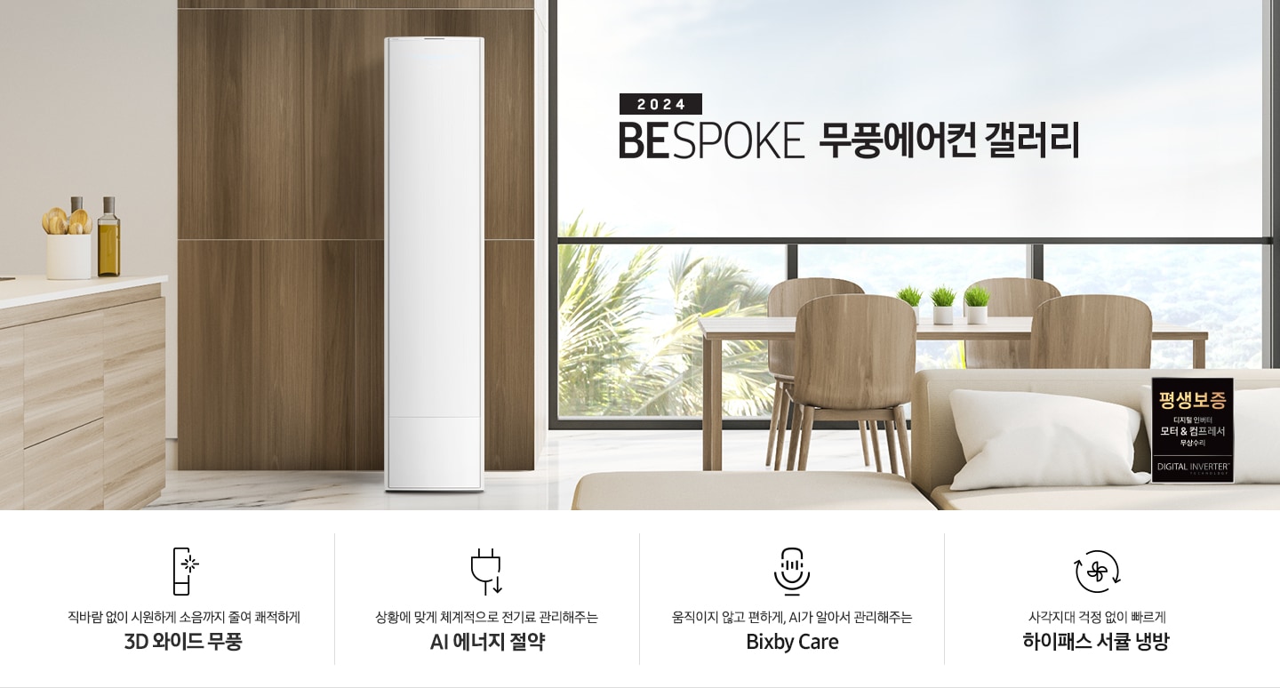 좌측 상단 2024 bespoke 무풍에어컨 갤러리 문구가 보여지며, 뒤로는 좌측 통창이 보여집니다. 통창 밖으로는 푸르른 나무의 머리 윗쪽만 보여집니다. 창 앞에는 그레이톤의 쇼파가 보여지고 앞에는 탁자위에 올려진 조그만한 화분과 도기가 보여집니다. 가운데 무풍 갤러리 에어컨이 보여지고 우측인 식탁 의자 3개가 보여지며 , 의자 앞에 평생보증 모터&컴프레서 무상수리 마크가 보여집니다. 하단 4키포인트로 좌측부터 1. 무풍갤러리에어컨 아이콘과 함께 직바람없이 시원하게 소음까지 줄여 쾌적하게 문구와 3D 와이드 무풍 문구가 보여집니다. 2. 플러그와 풀잎 모양의 아이콘과 스마트싱스로 상황에 맞게 전기료 관리해주는 AI 에너지 절약 문구가 보여집니다. 3. 마이크에 소리가 들어가는 듯한 아이콘과 함께 AI 집사가 알아서 맞춰주는 Bixby care 문구가 보여지며, 4. 팬모양과 바람이 좌에서 우로 도는듯한 화살표를 한 아이콘과 함께 사각지대 걱정없이 빠르게 하이패스 서큘냉방 문구가 보여집니다.