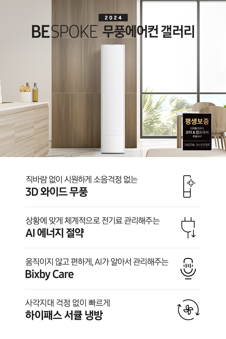 좌측 상단 2024 bespoke 무풍에어컨 갤러리 문구가 보여지며, 뒤로는 좌측 통창이 보여집니다. 통창 밖으로는 푸르른 나무의 머리 윗쪽만 보여집니다. 창 앞에는 그레이톤의 쇼파가 보여지고 앞에는 탁자위에 올려진 조그만한 화분과 도기가 보여집니다. 가운데 무풍 갤러리 에어컨이 보여지고 우측인 식탁 의자 3개가 보여지며 , 의자 앞에 평생보증 모터&컴프레서 무상수리 마크가 보여집니다. 하단 4키포인트로 좌측부터 1. 무풍갤러리에어컨 아이콘과 함께 직바람없이 시원하게 소음까지 줄여 쾌적하게 문구와 3D 와이드 무풍 문구가 보여집니다. 2. 플러그와 풀잎 모양의 아이콘과 스마트싱스로 상황에 맞게 전기료 관리해주는 AI 에너지 절약 문구가 보여집니다. 3. 마이크에 소리가 들어가는 듯한 아이콘과 함께 AI 집사가 알아서 맞춰주는 Bixby care 문구가 보여지며, 4. 팬모양과 바람이 좌에서 우로 도는듯한 화살표를 한 아이콘과 함께 사각지대 걱정없이 빠르게 하이패스 서큘냉방 문구가 보여집니다.