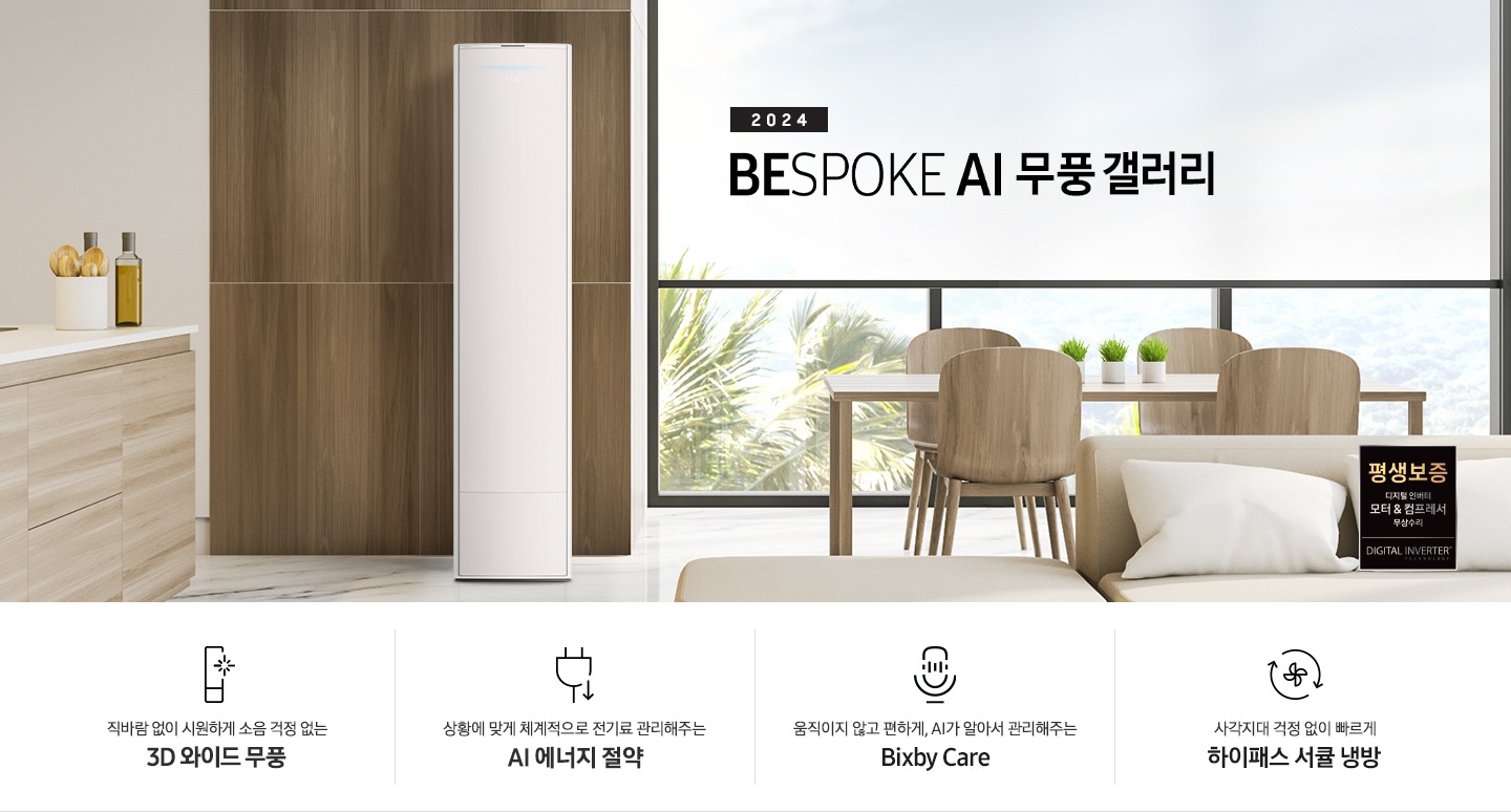 좌측 상단 2024 bespoke 무풍에어컨 갤러리 문구가 보여지며, 뒤로는 좌측 통창이 보여집니다. 통창 밖으로는 푸르른 나무의 머리 윗쪽만 보여집니다. 창 앞에는 그레이톤의 쇼파가 보여지고 앞에는 탁자위에 올려진 조그만한 화분과 도기가 보여집니다. 가운데 무풍 갤러리 에어컨이 보여지고 우측인 식탁 의자 3개가 보여지며 , 의자 앞에 평생보증 모터&컴프레서 무상수리 마크가 보여집니다. 하단 4키포인트로 좌측부터 1. 무풍갤러리에어컨 아이콘과 함께 직바람없이 시원하게 소음까지 줄여 쾌적하게 문구와 3D 와이드 무풍 문구가 보여집니다. 2. 플러그와 풀잎 모양의 아이콘과 스마트싱스로 상황에 맞게 전기료 관리해주는 AI 에너지 절약 문구가 보여집니다. 3. 마이크에 소리가 들어가는 듯한 아이콘과 함께 AI 집사가 알아서 맞춰주는 Bixby care 문구가 보여지며, 4. 팬모양과 바람이 좌에서 우로 도는듯한 화살표를 한 아이콘과 함께 사각지대 걱정없이 빠르게 하이패스 서큘냉방 문구가 보여집니다.