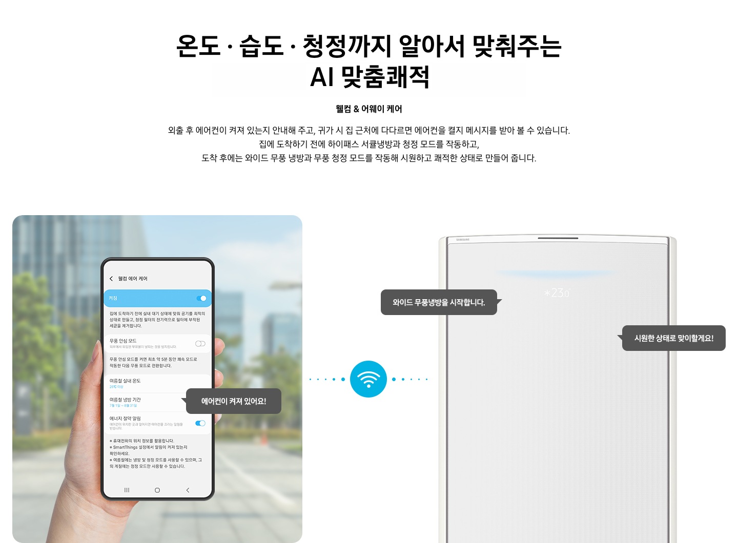 상단부터 타이틀, 서브 타이틀, 설명 글, 이미지가 보여지며 1. 타이틀 온도 • 습도 • 청정까지 알아서 맞춰주는 BESPOKE AI 맞춤 쾌적 2. 서브타이틀 웰컴 & 어웨이 케어 3. 외출 후 에어컨이 켜져 있는지 안내해 주고, 귀가 시 집 근처에 다다르면 에어컨을 켤지 메시지를 받아 볼 수 있습니다. 집에 도착하기 전에 하이패스 서큘냉방과 청정 살균 필터를 작동하고, 도착 후에는 와이드 무풍 냉방과 무풍 청정 살균 필터를 작동해 시원하고 쾌적한 상태로 만들어 줍니다. 설명글이 보여집니다. 하단 이미지 좌측에 외부로 보여지는 배경에 손으로 잡고 있는 디바이스가 보여지며, 디바이스내의 웨컴 에어 케어 화면이 보여 집니다. 우측엔 스탠드 에어컨 상단 부가 보여지며 우측의 모바일 디바이스와 가운데에 와이파이 아이콘이 보여져 밖에서도 와이파이로 연결이 가능하다는것을 표현한것으로 보여집니다.  