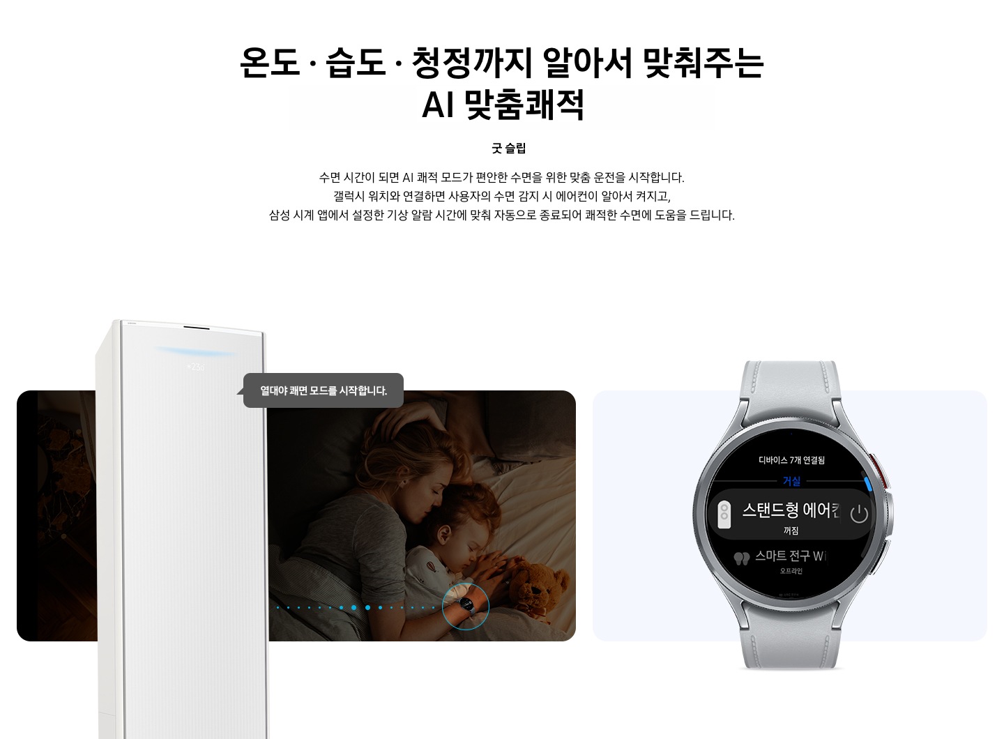 상단부터 타이틀, 서브 타이틀, 설명 글, 이미지가 보여지며 1. 타이틀 온도 • 습도 • 청정까지 알아서 맞춰주는 BESPOKE AI 맞춤 쾌적  2. 서브 타이틀 굿슬립, 3. 설명 글  수면 시간이 되면 AI 쾌적 모드가 편안한 수면을 위한 맞춤 운전을 시작합니다.  갤럭시 워치와 연결하면 사용자의 수면 감지 시 에어컨이 알아서 켜지고,  삼성 시계 앱에서 설정한 기상 알람 시간에 맞춰 자동으로 종료되어 쾌적한 수면에 도움을 드립니다. 보여지고 하단에는 방안에서 아이와 함께 자고 있는 엄마의 모습이 보여지고 엄마 손에는 갤럭시 워치 착용한 모습이 보여지고 그 위로 스탠드 에어컨이 보여지며, 에어컨과 워치가 연결 된듯한 점선들이 보여지고 에어컨에서 열대야 쾌면 모드를 시작합니다. 말풍선이 보여집니다. 우측엔 갤럭시 워치 6 클래식 실버 색상 이 보여지며, 워치 화면에 연결되어있는 스탠드형 에어컨 작동 할 수 있는 화면이 보여집니다. 하단 설명글에는  * SmartThings 기능을 사용하기 위해서는 SmartThings 앱 설치 및 연동, 무선 네트워크 연결이 필요합니다. SmartThings 앱은 Galaxy Store, Play Store 또는 App Store에서 다운로드 받을 수 있습니다.   (Android OS 9.0이상(최소 2GB RAM 공간), iOS 15.0이상) * SmartThings 앱은 일부 태블릿 및 단말과 호환하지 않거나 연동 기기, 사용 방법에 일부 제한이 있을 수 있습니다. * 앱 업데이트에 따라 지원 가능한 OS사양, 앱 화면 구성은 변경될 수 있습니다.  [AI 쾌적 야간 모드] * SmartThings 앱 내 제품 상세 AI 쾌적 모드 화면에서 야간 맞춤 시간 설정 가능합니다. * 소비자가 설정한 시간대에 AI 쾌적 모드로 동작 시 인공지능이 편안한 수면을 위한 야간 맞춤 운전을 동작합니다.   수면시간 미설정 시 PM 11시 ~ SM 7시 야간 맞춤 운전 자동 설정됩니다. * AI 쾌적 야간 모드 종료 시 AI 쾌적 모드 동작 상태 유지되어야만 (최소 4시간 사용 필요) SmartThings   앱에서 사용 경험 피드백을 통하여 추가 학습이 가능하며, AI 쾌적 야간 모드 사용 중의 동작 패턴   그래프를 AI 쾌적 모드 화면에서 확인 가능합니다. (AI 쾌적 야간 모드 종료 후 12시간 이내)  [갤럭시 워치 연동] 해당 이미지는 소비자의 이해를 돕기 위한 이미지로 실제 이미지와 다를 수 있으며, 제품 성능 업데이트를 위해별도 고지 없이 변경될 수 있습니다.  삼성 소프트웨어 One UI 버전 4.0 이상의 삼성 스마트폰과 갤럭시 워치 연동 시 사용 가능하며, 삼성 SmartThings 앱을 다운로드하여 에어컨을 집 안 Wi-Fi에 연결해야 합니다. * 삼성 시계 앱의 '스마트 기기로 편안한 수면하기(Sleep well with smart devices)' 메뉴에서 설정 가능하며, 갤럭시 워치를 착용한 상태로 수면해야 합니다.  * SmartThings는 삼성 스마트폰과 갤럭시 워치에 최적화되어 있으며, 다른 제조사 스마트폰 및 워치에서 사용할 경우, 일부 기능에 제한이 있을 수 있습니다. * Wear OS 기반의 워치에서 SmartThings 앱을 설치하여야 사용이 가능합니다. * Wear OS용 SmartThings 앱은 워치가 스마트폰에 연결되었을 때에만 사용할 수 있습니다. * Wear OS용 지원 기기 : 갤럭시 워치4, 갤럭시 워치4 클래식, 갤럭시 워치5, 갤럭시 워치5 프로, 갤럭시 워치6 ,갤럭시 워치6 프로  보여집니다.