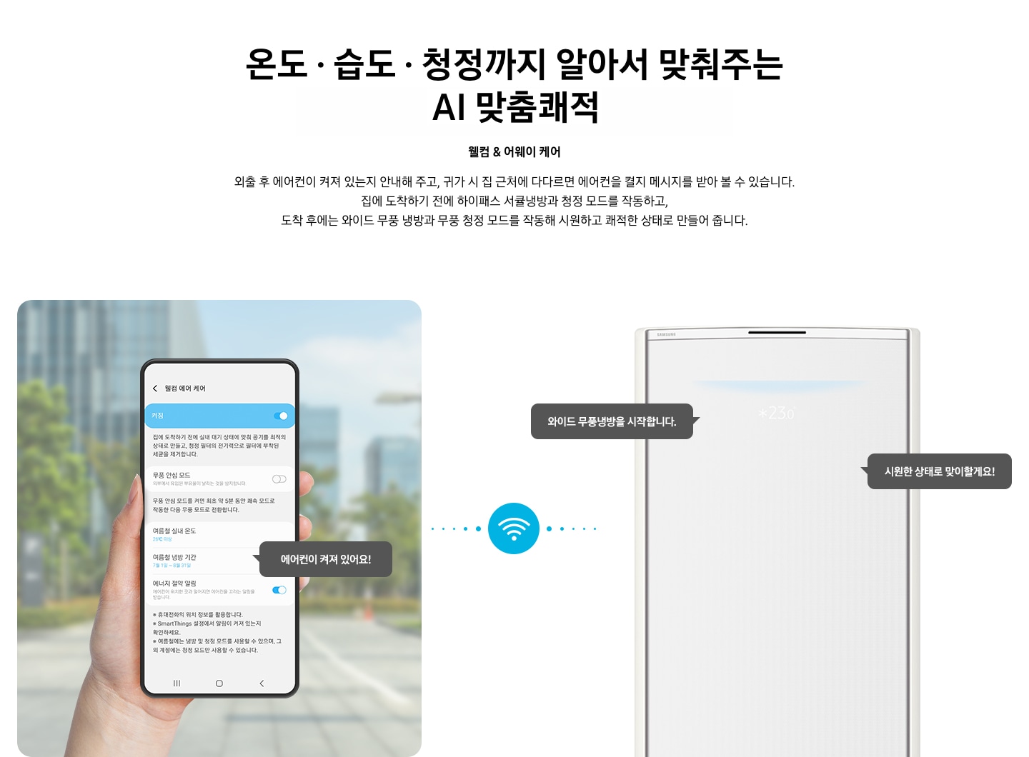 상단부터 타이틀, 서브 타이틀, 설명 글, 이미지가 보여지며 1. 타이틀 온도 • 습도 • 청정까지 알아서 맞춰주는 BESPOKE AI 맞춤 쾌적 2. 서브타이틀 웰컴 & 어웨이 케어 3. 외출 후 에어컨이 켜져 있는지 안내해 주고, 귀가 시 집 근처에 다다르면 에어컨을 켤지 메시지를 받아 볼 수 있습니다. 집에 도착하기 전에 하이패스 서큘냉방과 청정 살균 필터를 작동하고, 도착 후에는 와이드 무풍 냉방과 무풍 청정 살균 필터를 작동해 시원하고 쾌적한 상태로 만들어 줍니다. 설명글이 보여집니다. 하단 이미지 좌측에 외부로 보여지는 배경에 손으로 잡고 있는 디바이스가 보여지며, 디바이스내의 웨컴 에어 케어 화면이 보여 집니다. 우측엔 스탠드 에어컨 상단 부가 보여지며 우측의 모바일 디바이스와 가운데에 와이파이 아이콘이 보여져 밖에서도 와이파이로 연결이 가능하다는것을 표현한것으로 보여집니다.  