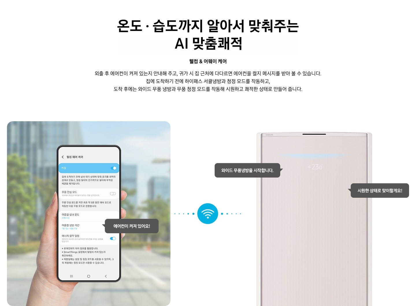 상단부터 타이틀, 서브 타이틀, 설명 글, 이미지가 보여지며 1. 타이틀 온도 • 습도 • 청정까지 알아서 맞춰주는 BESPOKE AI 맞춤 쾌적 2. 서브타이틀 웰컴 & 어웨이 케어 3. 외출 후 에어컨이 켜져 있는지 안내해 주고, 귀가 시 집 근처에 다다르면 에어컨을 켤지 메시지를 받아 볼 수 있습니다. 집에 도착하기 전에 하이패스 서큘냉방과 청정 살균 필터를 작동하고, 도착 후에는 와이드 무풍 냉방과 무풍 청정 살균 필터를 작동해 시원하고 쾌적한 상태로 만들어 줍니다. 설명글이 보여집니다. 하단 이미지 좌측에 외부로 보여지는 배경에 손으로 잡고 있는 디바이스가 보여지며, 디바이스내의 웨컴 에어 케어 화면이 보여 집니다. 우측엔 스탠드 에어컨 상단 부가 보여지며 우측의 모바일 디바이스와 가운데에 와이파이 아이콘이 보여져 밖에서도 와이파이로 연결이 가능하다는것을 표현한것으로 보여집니다.  