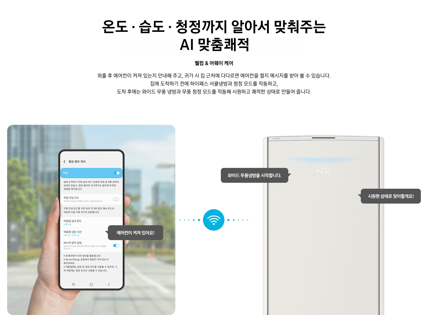 상단부터 타이틀, 서브 타이틀, 설명 글, 이미지가 보여지며 1. 타이틀 온도 • 습도 • 청정까지 알아서 맞춰주는 BESPOKE AI 맞춤 쾌적 2. 서브타이틀 웰컴 & 어웨이 케어 3. 외출 후 에어컨이 켜져 있는지 안내해 주고, 귀가 시 집 근처에 다다르면 에어컨을 켤지 메시지를 받아 볼 수 있습니다. 집에 도착하기 전에 하이패스 서큘냉방과 청정 살균 필터를 작동하고, 도착 후에는 와이드 무풍 냉방과 무풍 청정 살균 필터를 작동해 시원하고 쾌적한 상태로 만들어 줍니다. 설명글이 보여집니다. 하단 이미지 좌측에 외부로 보여지는 배경에 손으로 잡고 있는 디바이스가 보여지며, 디바이스내의 웨컴 에어 케어 화면이 보여 집니다. 우측엔 스탠드 에어컨 상단 부가 보여지며 우측의 모바일 디바이스와 가운데에 와이파이 아이콘이 보여져 밖에서도 와이파이로 연결이 가능하다는것을 표현한것으로 보여집니다.  