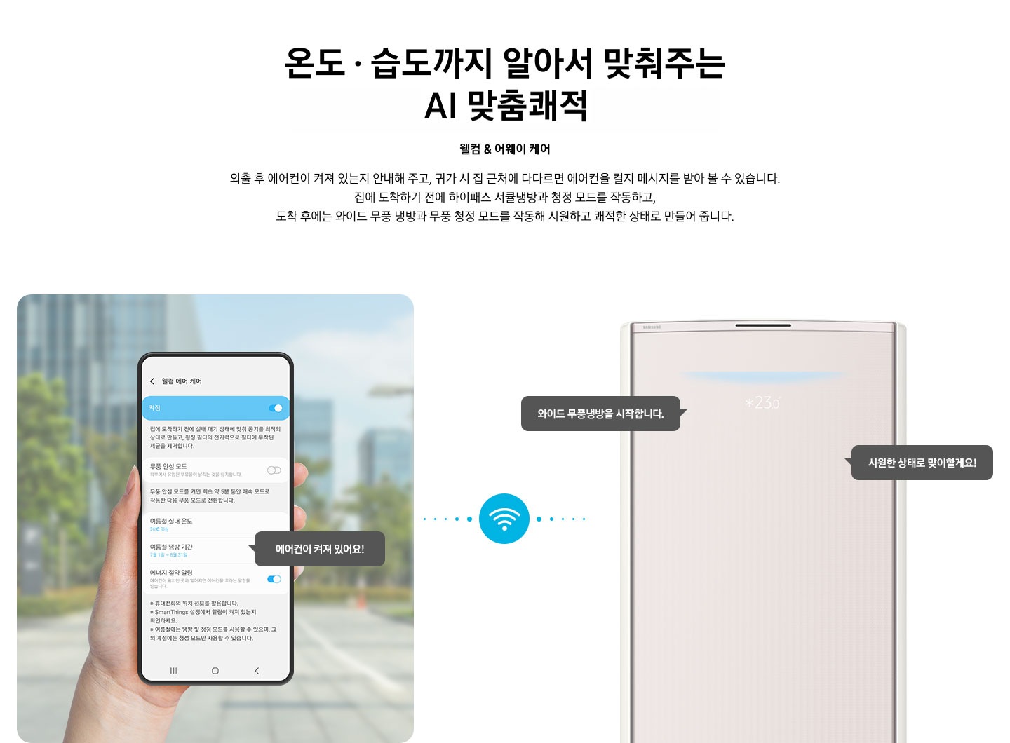 상단부터 타이틀, 서브 타이틀, 설명 글, 이미지가 보여지며 1. 타이틀 온도 • 습도 • 청정까지 알아서 맞춰주는 BESPOKE AI 맞춤 쾌적 2. 서브타이틀 웰컴 & 어웨이 케어 3. 외출 후 에어컨이 켜져 있는지 안내해 주고, 귀가 시 집 근처에 다다르면 에어컨을 켤지 메시지를 받아 볼 수 있습니다. 집에 도착하기 전에 하이패스 서큘냉방과 청정 살균 필터를 작동하고, 도착 후에는 와이드 무풍 냉방과 무풍 청정 살균 필터를 작동해 시원하고 쾌적한 상태로 만들어 줍니다. 설명글이 보여집니다. 하단 이미지 좌측에 외부로 보여지는 배경에 손으로 잡고 있는 디바이스가 보여지며, 디바이스내의 웨컴 에어 케어 화면이 보여 집니다. 우측엔 스탠드 에어컨 상단 부가 보여지며 우측의 모바일 디바이스와 가운데에 와이파이 아이콘이 보여져 밖에서도 와이파이로 연결이 가능하다는것을 표현한것으로 보여집니다.  