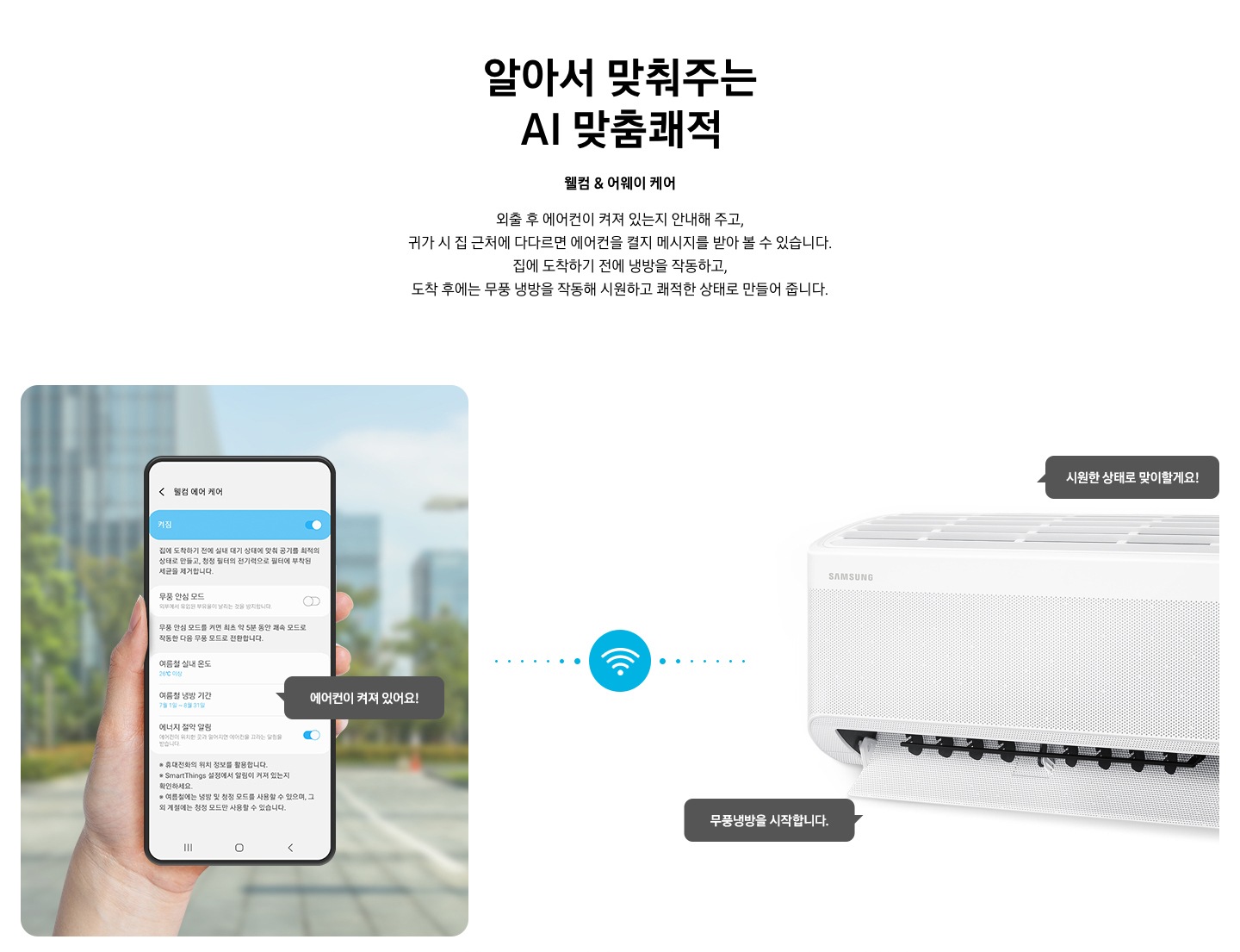 타이틀 알아서 맞춰주는 BESPOKE AI 맞춤 쾌적, 서브 타이틀 웰컴 & 어웨이 케어, 디스크립션 외출 후 에어컨이 켜져 있는지 안내해 주고, 귀가 시 집근처에 다다르면 에어컨을 켤지 메시지를 받아 볼 수 있습니다. 집에 도착하기 전에 하이패스 셔큘냉방과 청정 살균 필터를 작동하고, 도착 후에는 와이드 무풍 냉방과 무풍 냉방과 무풍 청정 살균 필터를 작동해 시원하고 좨적한 상태로 만들어 줍니다. 문구가 보여지고 하단 이미지 좌측엔 외부로 보여지는 공간에 손으로 모바일 디바이스를 잡고 있는 모습이 보여지고 화면에는 웰컴 에어 케어 화면에 활성화 되어있는 모습이 보여집니다. 하단에 에너지 절약 알림 이 활성화 되어있고 에어컨이 켜져 있어요! 말풍선이 보여집니다. 좌측엔 벽걸이 에어컨이 작동하고 있는 모습이 보여지고 시원한 상태로 맞이할게요!, 와이드 무풍 냉방을 시작합니다. 말풍선이 보여집니다. 좌측의 디바이스와 우측에 벽걸이 에어컨 사운데에 와이파이 아이콘이 보여지며 두개의 제품이 연결되어 있는 듯이 점선으로 보여집니다. 하단 설명 글로 * Welcome & Away care(에너지 절약 알림)기능은 스마트폰 Geofencing과 GPS를 활용하여 개인별 설정 위치 근접 여부를 파악하며, 실제 사용 환경 및 모델 별 청정 기능에 따라 성능이 달라질 수 있습니다. * SmartThings 기능을 사용하기 위해서는 SmartThings 앱 설치 및 연동, 무선 네트워크 연결이 필요합니다. * SmartThings 앱은 Galaxy Store, Play Store 또는 App Store에서 다운로드 받을 수 있습니다. (Android OS 9.0이상(최소 2GB RAM 공간), iOS 15.0이상) * SmartThings 앱은 일부 태블릿 및 단말과 호환하지 않거나 연동 기기, 사용 방법에 일부 제한이 있을 수 있습니다. * 앱 업데이트에 따라 지원 가능한 OS사양, 앱 화면 구성은 변경될 수 있습니다. 보여집니다. 