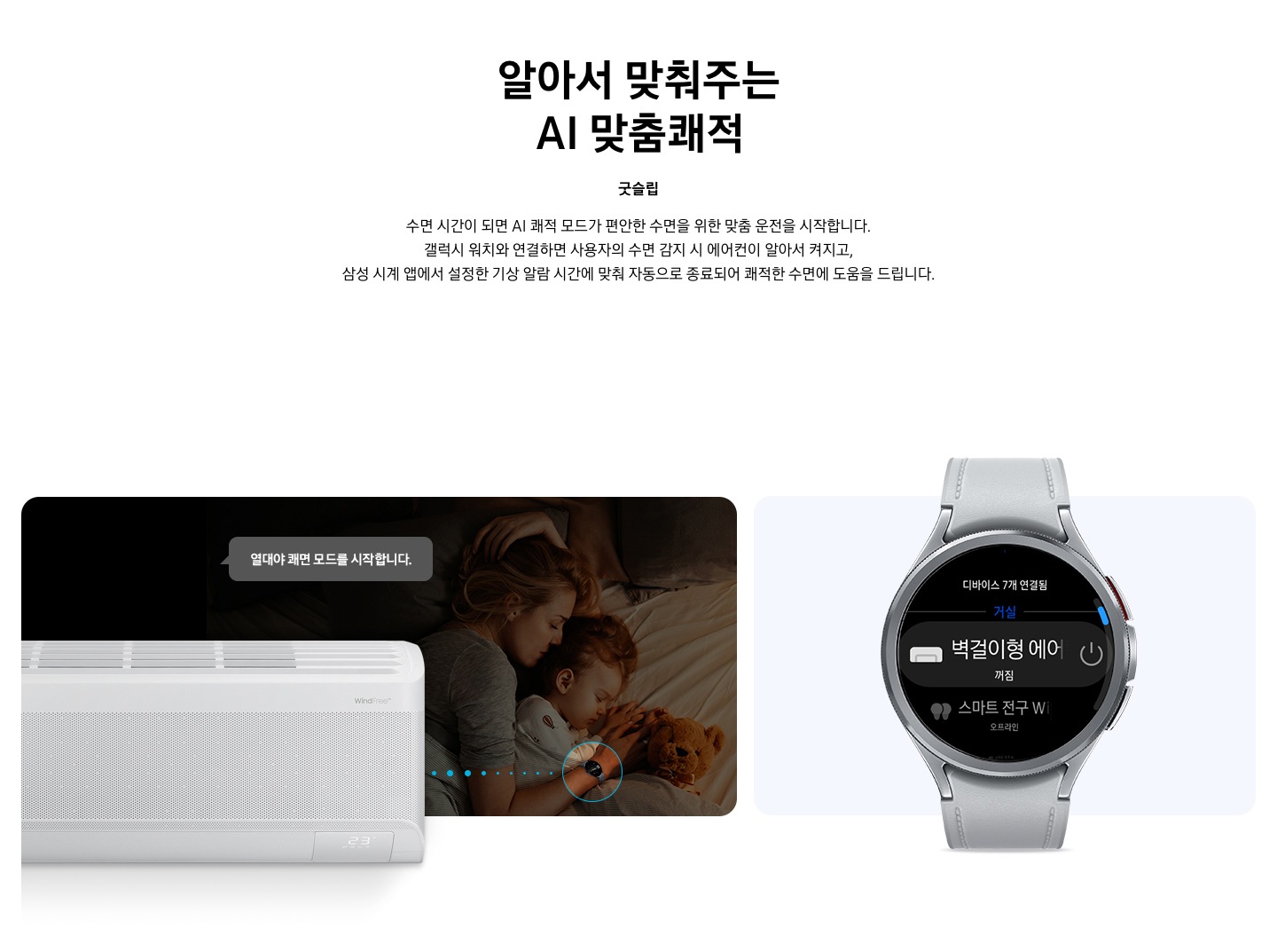 타이틀 알아서 맞춰주는 BESPOKE AI 맞춤 쾌적, 서브 타이틀 굿슬립, 디스크립션 수면 시간이 되면 AI 쾌적 모드가 편안한 수면을 위한 맞춤 운전을 시작합니다. 갤럭시 워치와 연결하면 사용자의 수면 감지 시 에어컨이 알아서 켜지고, 삼성 시계앱 에서 설정한 기상 알람 시간에 맞춰 자동으로 종료되어 쾌적한 수면에 도움을 드립니다. 문구가 보여지고 하단 에 좌측에 여성이 시계를 차고 아이와 함께 자고 있는 듯한 모습이 보여지며, 그위로 작동중인 벽걸이 에어컨이 보여지고, 열대야 쾌면 모드를 시작합니다. 말풍선이 보여집니다. 우측엔 갤럭시 워치 6 실버 색상의 제품이 보여지고 디바이스 내 디바이스 7개 연결됨 문구와 거실 벽걸이형 에어컨 꺼짐이 보여집니다. 하단 설명 글로 * SmartThings 기능을 사용하기 위해서는 SmartThings 앱 설치 및 연동, 무선 네트워크 연결이 필요합니다. * SmartThings 앱은 Galaxy Store, Play Store 또는 App Store에서 다운로드할 수 있습니다. (Android OS 9.0 이상(최소 2GB RAM 공간), iOS 15.0 이상) * SmartThings 앱은 일부 태블릿 및 단말과 호환하지 않거나 연동 기기, 사용 방법에 일부 제한이 있을 수 있습니다. * 앱 업데이트에 따라 지원 가능한 OS 사양, 앱 화면 구성은 변경될 수 있습니다. [AI 쾌적 야간 모드] * SmartThings 앱 내 제품 상세 AI 쾌적 모드 화면에서 야간 맞춤 시간 설정 가능합니다. * 소비자가 설정한 시간대에 AI 쾌적 모드로 동작 시 인공지능이 편안한 수면을 위한 야간 맞춤 운전을 동작합니다. * 수면시간 미 설정 시 PM 11시 ~ AM 7시 야간 맞춤 운전 자동 설정됩니다. * AI 쾌적 야간 모드 종료 시 AI 쾌적 모드 동작 상태 유지되어야만(최소 4시간 사용 필요) SmartThings 앱에서 사용 경험 피드백을 통하여 추가 학습이 가능하며, * AI 쾌적 야간 모드 사용 중의 동작 패턴 그래프를 AI 쾌적 모드 화면에서 확인 가능합니다. (AI 쾌적 야간 모드 종료 후 12시간 이내) [갤럭시 워치 연동] 해당 이미지는 소비자의 이해를 돕기 위한 이미지로 실제 이미지와 다를 수 있으며, 제품 성능 업데이트를 위해 별도 고지 없이 변경될 수 있습니다. 삼성 소프트웨어 One UI 버전 4.0 이상의 삼성 스마트폰과 갤럭시 워치 연동 시 사용 가능하며,  삼성 SmartThings 앱을 다운로드하여 에어컨을 집 안 Wi-Fi에 연결해야 합니다. * 삼성 시계 앱의 '스마트 기기로 편안한 수면하기(Sleep well with smart devices)' 메뉴에서 설정 가능하며, 갤럭시 워치를 착용한 상태로 수면해야 합니다. * SmartThings는 삼성 스마트폰과 갤럭시 워치에 최적화되어 있으며, 다른 제조사 스마트폰 및 워치에서 사용할 경우, 일부 기능에 제한이 있을 수 있습니다. * Wear OS 기반의 워치에서 SmartThings 앱을 설치하여야 사용이 가능합니다. * Wear OS 용 SmartThings 앱은 워치가 스마트폰에 연결되었을 때에만 사용할 수 있습니다. * Wear OS 용 지원 기기 : 갤럭시 워치4, 갤럭시 워치4 클래식, 갤럭시 워치5, 갤럭시 워치5 프로, 갤럭시 워치6 ,갤럭시 워치6 프로 가 보여집니다.