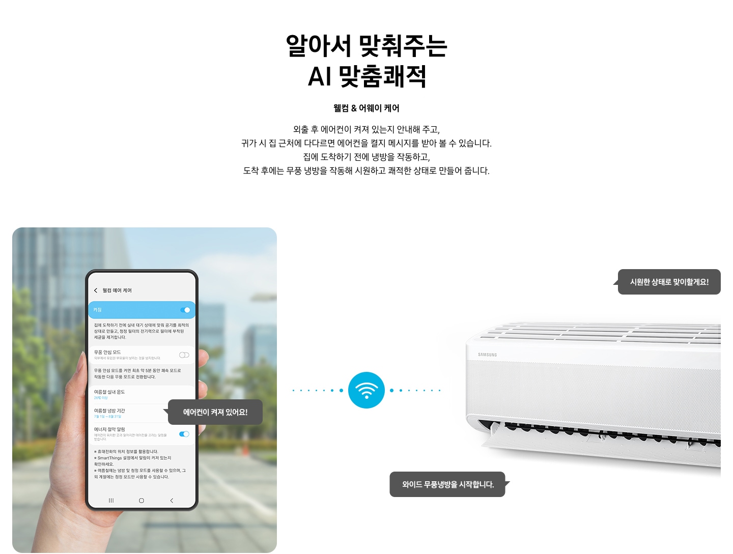 타이틀 알아서 맞춰주는 BESPOKE AI 맞춤 쾌적, 서브 타이틀 웰컴 & 어웨이 케어, 디스크립션 외출 후 에어컨이 켜져 있는지 안내해 주고, 귀가 시 집근처에 다다르면 에어컨을 켤지 메시지를 받아 볼 수 있습니다. 집에 도착하기 전에 하이패스 셔큘냉방과 청정 살균 필터를 작동하고, 도착 후에는 와이드 무풍 냉방과 무풍 냉방과 무풍 청정 살균 필터를 작동해 시원하고 좨적한 상태로 만들어 줍니다. 문구가 보여지고 하단 이미지 좌측엔 외부로 보여지는 공간에 손으로 모바일 디바이스를 잡고 있는 모습이 보여지고 화면에는 웰컴 에어 케어 화면에 활성화 되어있는 모습이 보여집니다. 하단에 에너지 절약 알림 이 활성화 되어있고 에어컨이 켜져 있어요! 말풍선이 보여집니다. 좌측엔 벽걸이 에어컨이 작동하고 있는 모습이 보여지고 시원한 상태로 맞이할게요!, 와이드 무풍 냉방을 시작합니다. 말풍선이 보여집니다. 좌측의 디바이스와 우측에 벽걸이 에어컨 사운데에 와이파이 아이콘이 보여지며 두개의 제품이 연결되어 있는 듯이 점선으로 보여집니다. 하단 설명 글로 * Welcome & Away care(에너지 절약 알림)기능은 스마트폰 Geofencing과 GPS를 활용하여 개인별 설정 위치 근접 여부를 파악하며, 실제 사용 환경 및 모델 별 청정 기능에 따라 성능이 달라질 수 있습니다. * SmartThings 기능을 사용하기 위해서는 SmartThings 앱 설치 및 연동, 무선 네트워크 연결이 필요합니다. * SmartThings 앱은 Galaxy Store, Play Store 또는 App Store에서 다운로드 받을 수 있습니다. (Android OS 9.0이상(최소 2GB RAM 공간), iOS 15.0이상) * SmartThings 앱은 일부 태블릿 및 단말과 호환하지 않거나 연동 기기, 사용 방법에 일부 제한이 있을 수 있습니다. * 앱 업데이트에 따라 지원 가능한 OS사양, 앱 화면 구성은 변경될 수 있습니다. 보여집니다. 
