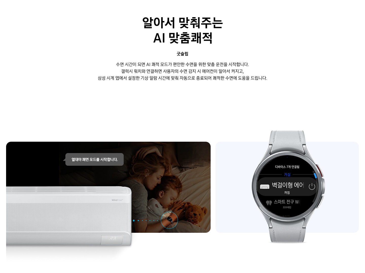 타이틀 알아서 맞춰주는 BESPOKE AI 맞춤 쾌적, 서브 타이틀 굿슬립, 디스크립션 수면 시간이 되면 AI 쾌적 모드가 편안한 수면을 위한 맞춤 운전을 시작합니다. 갤럭시 워치와 연결하면 사용자의 수면 감지 시 에어컨이 알아서 켜지고, 삼성 시계앱 에서 설정한 기상 알람 시간에 맞춰 자동으로 종료되어 쾌적한 수면에 도움을 드립니다. 문구가 보여지고 하단 에 좌측에 여성이 시계를 차고 아이와 함께 자고 있는 듯한 모습이 보여지며, 그위로 작동중인 벽걸이 에어컨이 보여지고, 열대야 쾌면 모드를 시작합니다. 말풍선이 보여집니다. 우측엔 갤럭시 워치 6 실버 색상의 제품이 보여지고 디바이스 내 디바이스 7개 연결됨 문구와 거실 벽걸이형 에어컨 꺼짐이 보여집니다. 하단 설명 글로 * SmartThings 기능을 사용하기 위해서는 SmartThings 앱 설치 및 연동, 무선 네트워크 연결이 필요합니다. * SmartThings 앱은 Galaxy Store, Play Store 또는 App Store에서 다운로드할 수 있습니다. (Android OS 9.0 이상(최소 2GB RAM 공간), iOS 15.0 이상) * SmartThings 앱은 일부 태블릿 및 단말과 호환하지 않거나 연동 기기, 사용 방법에 일부 제한이 있을 수 있습니다. * 앱 업데이트에 따라 지원 가능한 OS 사양, 앱 화면 구성은 변경될 수 있습니다. [AI 쾌적 야간 모드] * SmartThings 앱 내 제품 상세 AI 쾌적 모드 화면에서 야간 맞춤 시간 설정 가능합니다. * 소비자가 설정한 시간대에 AI 쾌적 모드로 동작 시 인공지능이 편안한 수면을 위한 야간 맞춤 운전을 동작합니다. * 수면시간 미 설정 시 PM 11시 ~ AM 7시 야간 맞춤 운전 자동 설정됩니다. * AI 쾌적 야간 모드 종료 시 AI 쾌적 모드 동작 상태 유지되어야만(최소 4시간 사용 필요) SmartThings 앱에서 사용 경험 피드백을 통하여 추가 학습이 가능하며, * AI 쾌적 야간 모드 사용 중의 동작 패턴 그래프를 AI 쾌적 모드 화면에서 확인 가능합니다. (AI 쾌적 야간 모드 종료 후 12시간 이내) [갤럭시 워치 연동] 해당 이미지는 소비자의 이해를 돕기 위한 이미지로 실제 이미지와 다를 수 있으며, 제품 성능 업데이트를 위해 별도 고지 없이 변경될 수 있습니다. 삼성 소프트웨어 One UI 버전 4.0 이상의 삼성 스마트폰과 갤럭시 워치 연동 시 사용 가능하며,  삼성 SmartThings 앱을 다운로드하여 에어컨을 집 안 Wi-Fi에 연결해야 합니다. * 삼성 시계 앱의 '스마트 기기로 편안한 수면하기(Sleep well with smart devices)' 메뉴에서 설정 가능하며, 갤럭시 워치를 착용한 상태로 수면해야 합니다. * SmartThings는 삼성 스마트폰과 갤럭시 워치에 최적화되어 있으며, 다른 제조사 스마트폰 및 워치에서 사용할 경우, 일부 기능에 제한이 있을 수 있습니다. * Wear OS 기반의 워치에서 SmartThings 앱을 설치하여야 사용이 가능합니다. * Wear OS 용 SmartThings 앱은 워치가 스마트폰에 연결되었을 때에만 사용할 수 있습니다. * Wear OS 용 지원 기기 : 갤럭시 워치4, 갤럭시 워치4 클래식, 갤럭시 워치5, 갤럭시 워치5 프로, 갤럭시 워치6 ,갤럭시 워치6 프로 가 보여집니다.