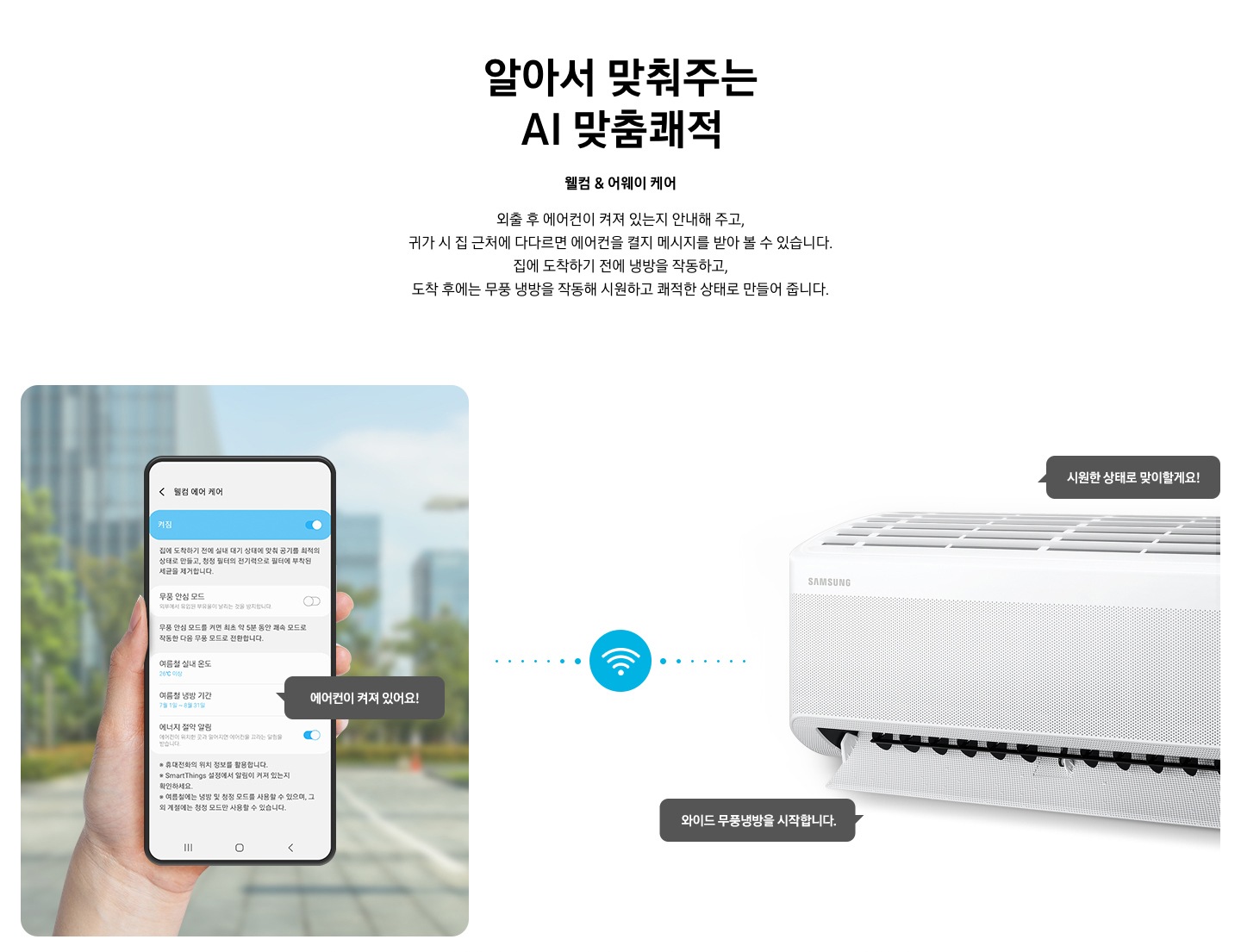 타이틀 알아서 맞춰주는 BESPOKE AI 맞춤 쾌적, 서브 타이틀 웰컴 & 어웨이 케어, 디스크립션 외출 후 에어컨이 켜져 있는지 안내해 주고, 귀가 시 집근처에 다다르면 에어컨을 켤지 메시지를 받아 볼 수 있습니다. 집에 도착하기 전에 하이패스 셔큘냉방과 청정 살균 필터를 작동하고, 도착 후에는 와이드 무풍 냉방과 무풍 냉방과 무풍 청정 살균 필터를 작동해 시원하고 좨적한 상태로 만들어 줍니다. 문구가 보여지고 하단 이미지 좌측엔 외부로 보여지는 공간에 손으로 모바일 디바이스를 잡고 있는 모습이 보여지고 화면에는 웰컴 에어 케어 화면에 활성화 되어있는 모습이 보여집니다. 하단에 에너지 절약 알림 이 활성화 되어있고 에어컨이 켜져 있어요! 말풍선이 보여집니다. 좌측엔 벽걸이 에어컨이 작동하고 있는 모습이 보여지고 시원한 상태로 맞이할게요!, 와이드 무풍 냉방을 시작합니다. 말풍선이 보여집니다. 좌측의 디바이스와 우측에 벽걸이 에어컨 사운데에 와이파이 아이콘이 보여지며 두개의 제품이 연결되어 있는 듯이 점선으로 보여집니다. 하단 설명 글로 * Welcome & Away care(에너지 절약 알림)기능은 스마트폰 Geofencing과 GPS를 활용하여 개인별 설정 위치 근접 여부를 파악하며, 실제 사용 환경 및 모델 별 청정 기능에 따라 성능이 달라질 수 있습니다. * SmartThings 기능을 사용하기 위해서는 SmartThings 앱 설치 및 연동, 무선 네트워크 연결이 필요합니다. * SmartThings 앱은 Galaxy Store, Play Store 또는 App Store에서 다운로드 받을 수 있습니다. (Android OS 9.0이상(최소 2GB RAM 공간), iOS 15.0이상) * SmartThings 앱은 일부 태블릿 및 단말과 호환하지 않거나 연동 기기, 사용 방법에 일부 제한이 있을 수 있습니다. * 앱 업데이트에 따라 지원 가능한 OS사양, 앱 화면 구성은 변경될 수 있습니다. 보여집니다. 
