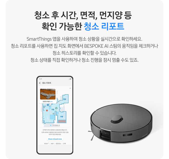 회색 사각 박스 왼쪽에는 우리 집 캡과 함께 청소 과정에 대해 알려주고 있는 청소 리포트 화면이 켜진 핸드폰이 보입니다. 오른쪽 상단에는 BESPOKE AI 스팀이 보입니다. 청소 후 시간, 면적, 먼지 양 등 확인 가능한 청소 리포트. SmartThings 앱을 사용하여 청소 상황을 실시간으로 확인하세요. 청소 리포트를 사용하면 집 지도 화면에서 BESPOKE AI 스팀의 움직임을 체크하거나 청소 히스토리를 확인할 수 있습니다. 청소 상태를 직접 확인하거나 청소 진행을 잠시 멈출 수도 있죠.